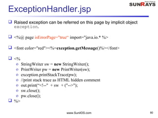 www.SunilOS.com 80
ExceptionHandler.jsp
 Raised exception can be referred on this page by implicit object
exception.
 <%@ page isErrorPage="true“ import="java.io.* %>
 <font color="red"><%=exception.getMessage()%></font>
 <%
o StringWriter sw = new StringWriter();
o PrintWriter pw = new PrintWriter(sw);
o exception.printStackTrace(pw);
o //print stack trace as HTML hidden comment
o out.print(“<!--" + sw + ("-->");
o sw.close();
o pw.close();
 %>
 