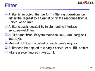 www.SunilOS.com 84
Filter
 A filter is an object that performs filtering operations on
either the request to a Servlet or on the response from a
Servlet or on both.
 A filter class is created by implementing interface
javax.servlet.Filter.
 A Filter has three lifecycle methods, init(), doFilter() and
destroy().
 Method doFilter() is called on each user’s request.
 A filter can be applied to a single servlet or a URL pattern.
 Filters are configured in web.xml.
 