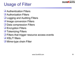 www.SunilOS.com 85
Usage of Filter
 Authentication Filters
 Authorization Filters
 Logging and Auditing Filters
 Image conversion Filters
 Data compression Filters
 Encryption Filters
 Tokenizing Filters
 Filters that trigger resource access events
 XSL/T filters
 Mime-type chain Filter
 