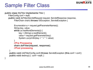 Sample Filter Class
public class MyFilter implements Filter {
FilterConfig conf = null;
public void doFilter(ServletRequest request, ServletResponse response,
FilterChain chain) throws IOException, ServletException {
Enumeration e = request.getParameterNames();
String key, value;
while (e.hasMoreElements()) {
key = (String) e.nextElement();
value = request.getParameter(key);
System.out.println(key + " = " + value);
}
//Pre Processing
chain.doFilter(request, response);
//Post processing
}
public void init(FilterConfig conf) throws ServletException {this.conf = conf;}
public void destroy() { conf = null; }
}
www.SunilOS.com 86
 