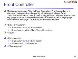 Front Controller
 Most common use of Filter is Front Controller. Front controller is a
standard code practice followed by all web applications. Front
controller authorizes a user, if user is logged then only user can access
any page from application otherwise user is redirected to login page
with an error message “OOPS your session is expired”.
 <filter id=“frontCtl">
o <filter-name>frontCtl</filter-name>
o <filter-class>com.filter.MainFilter</filter-class>
 </filter>
 <filter-mapping>
o <filter-name>frontCtl</filter-name>
o <url-pattern>*.*</url-pattern>
 </filter-mapping>
www.SunilOS.com 89
 