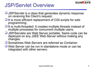 www.SunilOS.com 6
JSP/Servlet Overview
 JSP/Servlet is a class that generates dynamic response
on receiving the Client’s request.
 It is more efficient replacement of CGI scripts for web
programming.
 It is multi-threaded. It creates multiple threads instead of
multiple processes for concurrent multiple users.
 JSP/Servlets are Web Server portable. Same code can be
deployed on any J2EE Web Server without making any
changes.
 Sometimes Web Servers are referred as Container.
 Web Server can be run in standalone mode or can be
integrated with other servers.
 