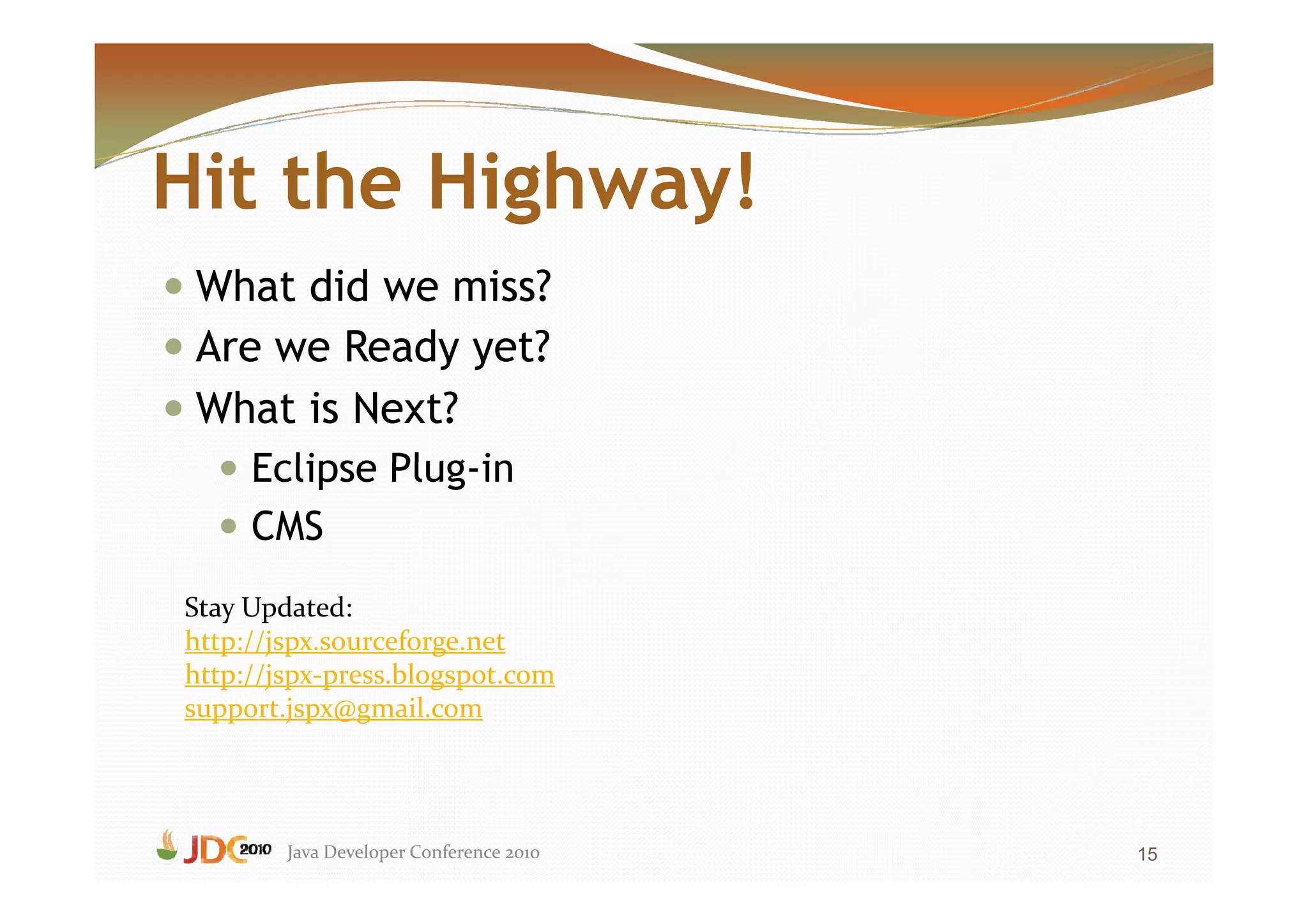 Hit the Highway!
 What did we miss?
 Are we Ready yet?
 What is Next?
     Eclipse Plug-in
     CMS
Stay Updated:
http://jspx.sourceforge.net
http://jspx-press.blogspot.com
support.jspx@gmail.com




        Java Developer Conference 2010   15
 