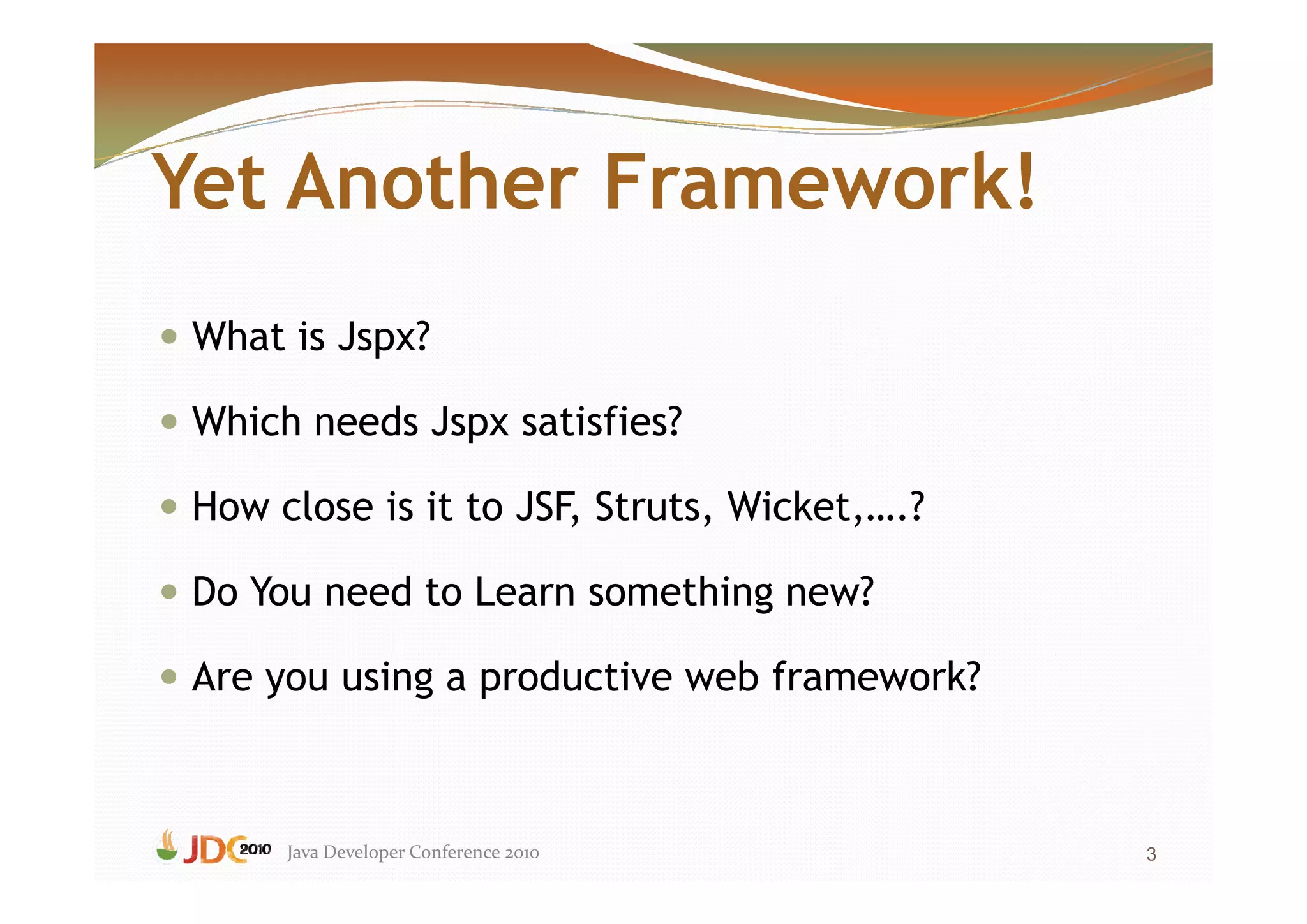 Yet Another Framework!
 What is Jspx?

 Which needs Jspx satisfies?

 How close is it to JSF, Struts, Wicket,….?

 Do You need to Learn something new?

 Are you using a productive web framework?



      Java Developer Conference 2010          3
 