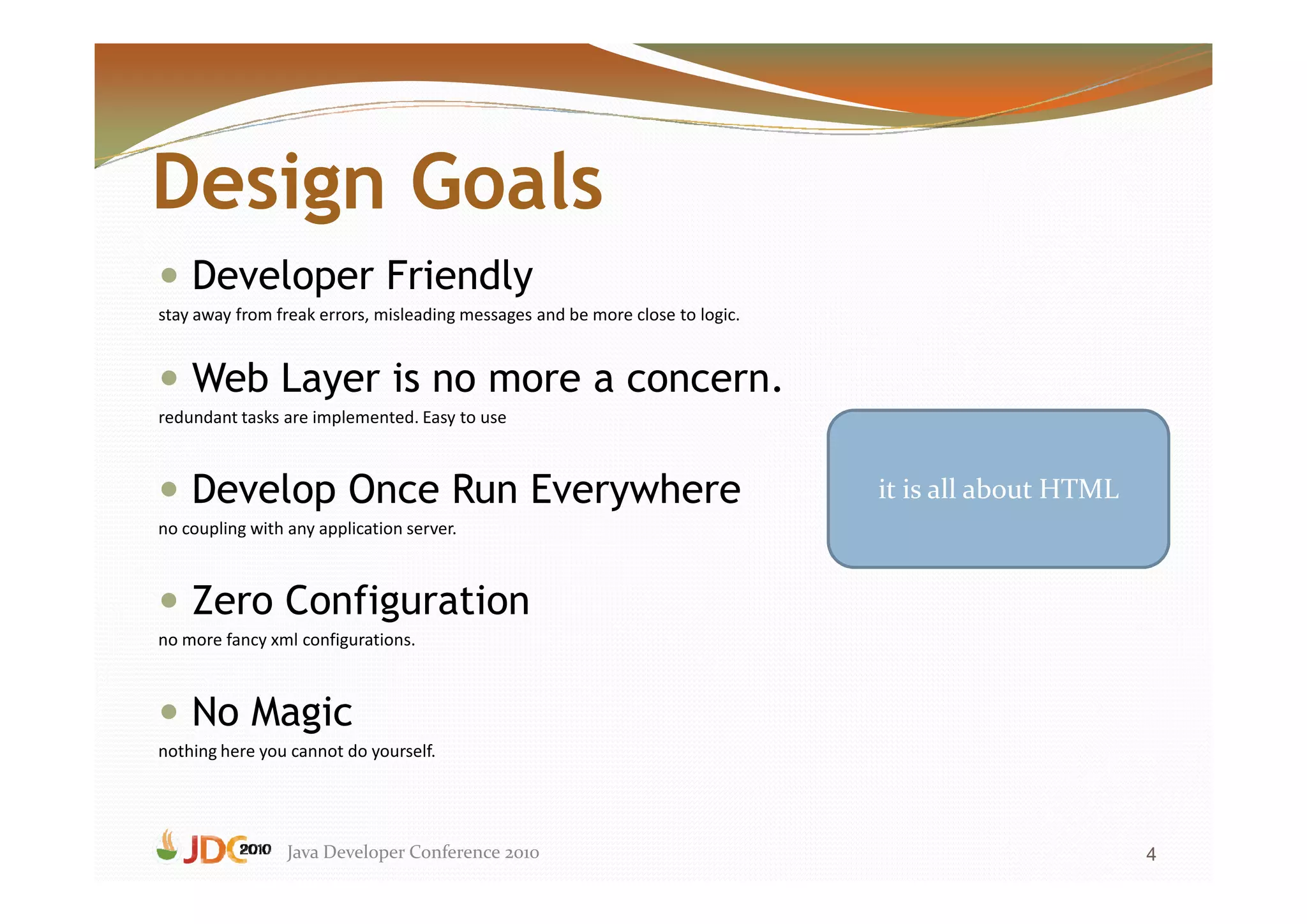 Design Goals
    Developer Friendly
stay away from freak errors, misleading messages and be more close to logic.


    Web Layer is no more a concern.
redundant tasks are implemented. Easy to use



    Develop Once Run Everywhere                                                it is all about HTML
no coupling with any application server.



    Zero Configuration
no more fancy xml configurations.



    No Magic
nothing here you cannot do yourself.




                 Java Developer Conference 2010                                                       4
 