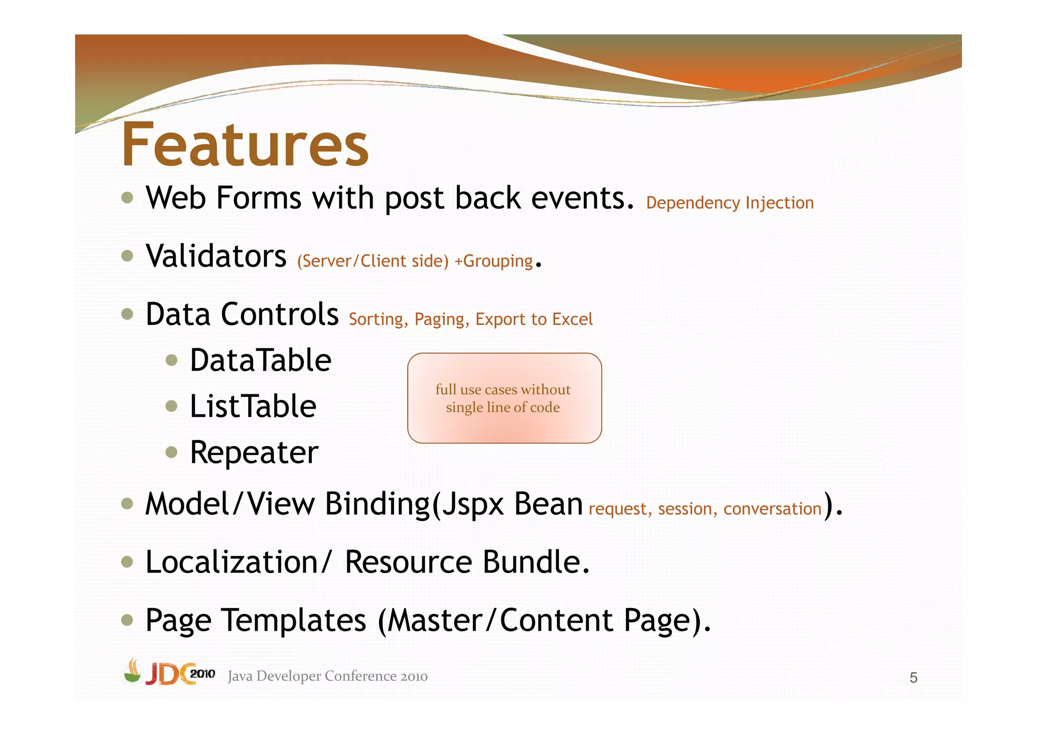 Features
Web Forms with post back events. Dependency Injection
Validators (Server/Client side) +Grouping.
Data Controls             Sorting, Paging, Export to Excel

   DataTable
                                         full use cases without
   ListTable                               single line of code


   Repeater
Model/View Binding(Jspx Bean request, session, conversation).
Localization/ Resource Bundle.
Page Templates (Master/Content Page).
        Java Developer Conference 2010                            5
 