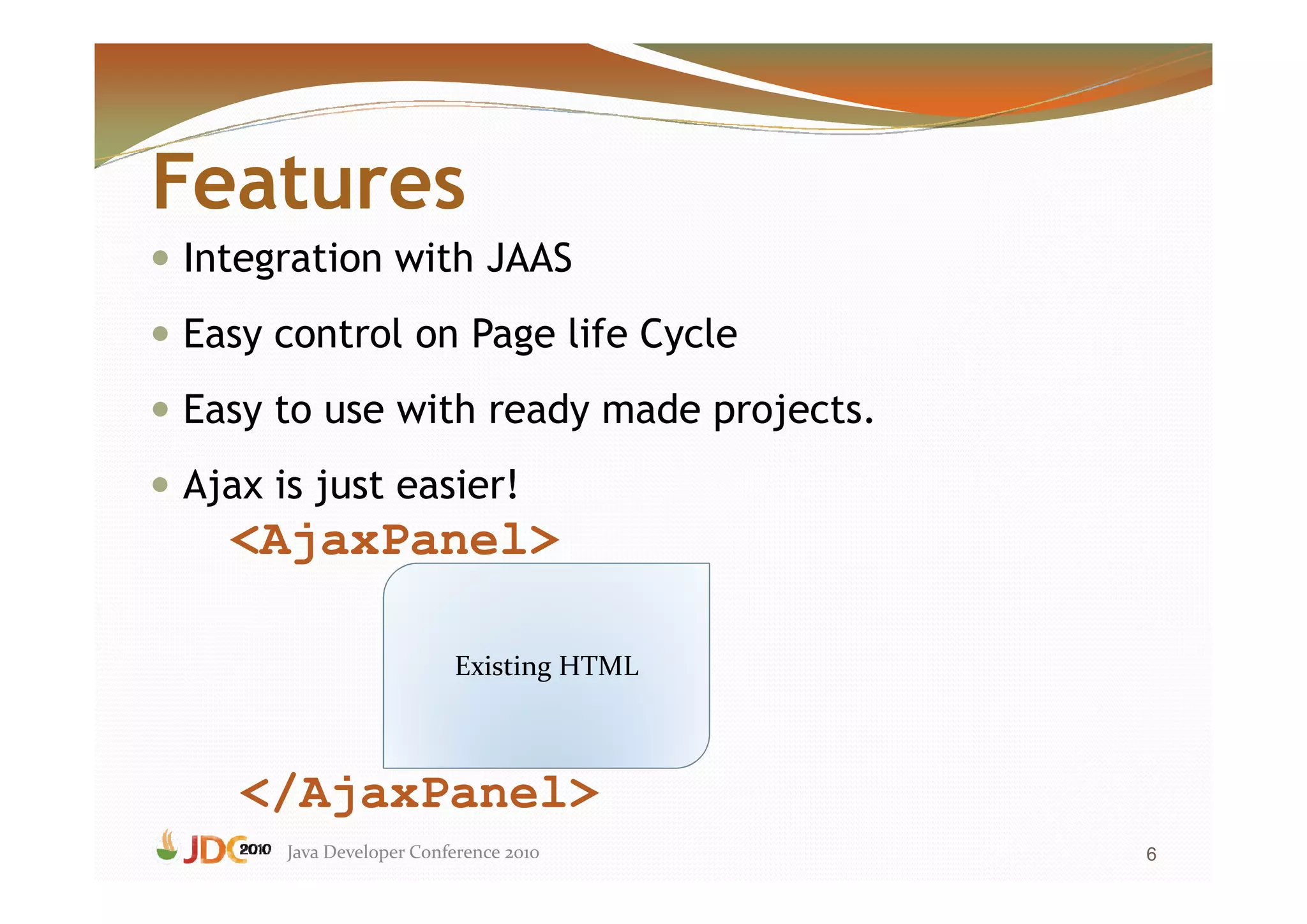 Features
Integration with JAAS
Easy control on Page life Cycle
Easy to use with ready made projects.
Ajax is just easier!
  <AjaxPanel>

                         Existing HTML



   </AjaxPanel>
      Java Developer Conference 2010     6
 