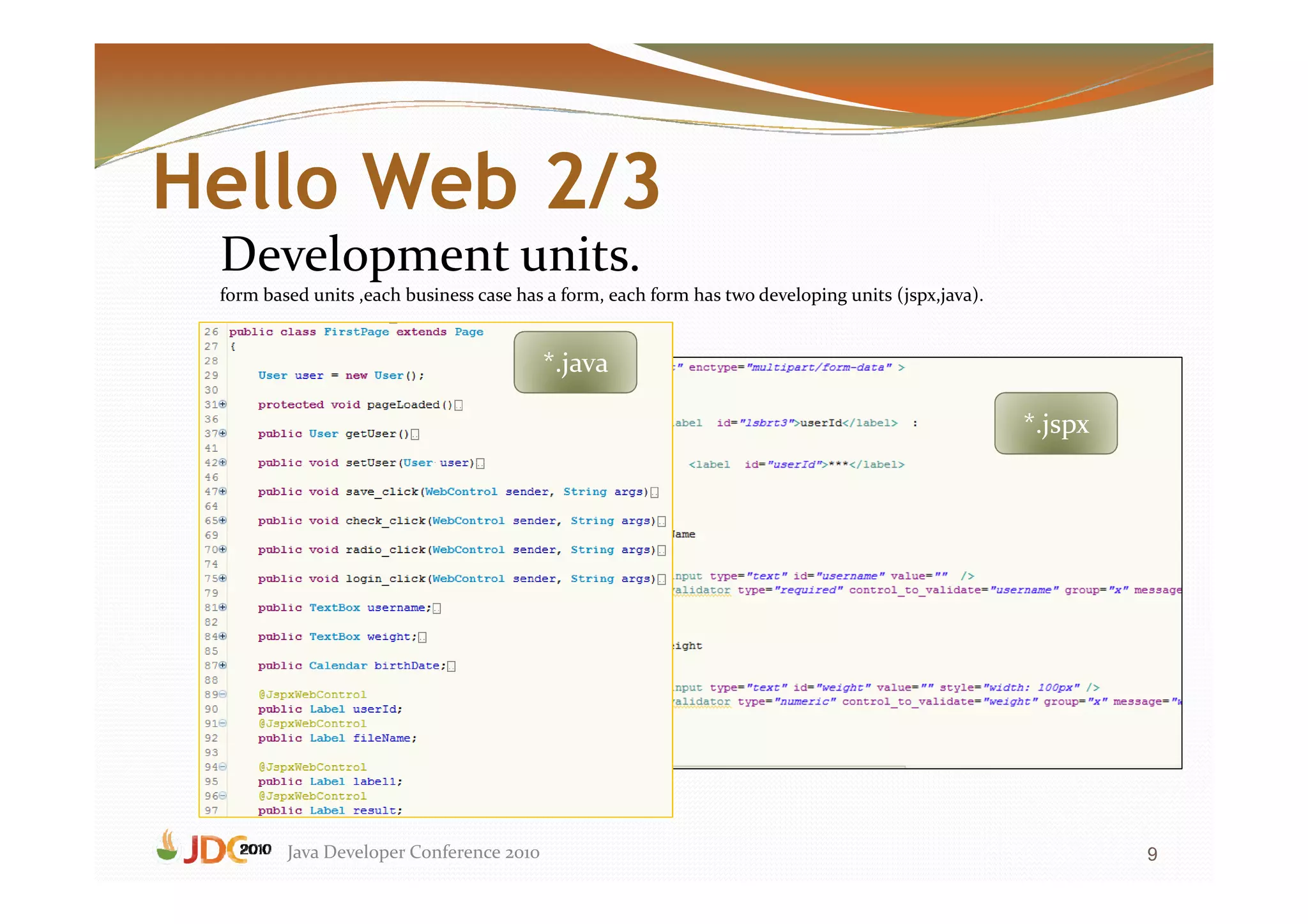 Hello Web 2/3
 Development units.
 form based units ,each business case has a form, each form has two developing units (jspx,java).


                                          *.java

                                                                                                    *.jspx




         Java Developer Conference 2010                                                                      9
 