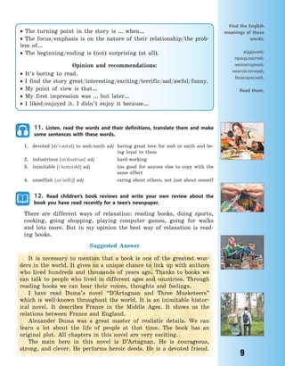 9
11. Listen, read the words and their definitions, translate them and make
some sentences with these words.
1. devoted [d`v3td] to smb/smth adj having great love for smb or smth and be-
ing loyal to them
2. industrious [n`d2stri3s] adj hard-working
3. inimitable [`nmt3bl] adj too good for anyone else to copy with the
same effect
4. unselfish [2n`self6] adj caring about others, not just about oneself
12. Read children’s book reviews and write your own review about the
book you have read recently for a teen’s newspaper.
There are different ways of relaxation: reading books, doing sports,
cooking, going shopping, playing computer games, going for walks
and lots more. But in my opinion the best way of relaxation is read-
ing books.
Suggested Answer
It is necessary to mention that a book is one of the greatest won-
ders in the world. It gives us a unique chance to link up with authors
who lived hundreds and thousands of years ago. Thanks to books we
can talk to people who lived in different ages and countries. Through
reading books we can hear their voices, thoughts and feelings.
I have read Duma’s novel “D’Artagnan and Three Musketeers”
which is well-known throughout the world. It is an inimitable histor-
ical novel. It describes France in the Middle Ages. It shows us the
relations between France and England.
Alexander Duma was a great master of realistic details. We can
learn a lot about the life of people at that time. The book has an
original plot. All chapters in this novel are very exciting.
The main hero in this novel is D’Artagnan. He is courageous,
strong, and clever. He performs heroic deeds. He is a devoted friend.
Find the English
meanings of these
words:
відданий;
працьовитий;
неповторний;
неегоїстичний;
безкорисний.
Read them.
 The turning point in the story is … when…
 The focus/emphasis is on the nature of their relationship/the prob-
lem of…
 The beginning/ending is (not) surprising (at all).
Opinion and recommendations:
 It’s boring to read.
 I find the story great/interesting/exciting/terrific/sad/awful/funny.
 My point of view is that…
 My first impression was … but later…
 I liked/enjoyed it. I didn’t enjoy it because…
Право для безоплатного розміщення підручника в мережі Інтернет має
Міністерство освіти і науки України http://mon.gov.ua/ та Інститут модернізації змісту освіти https://imzo.gov.ua
 