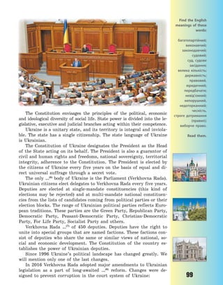 99
The Constitution envisages the principles of the political, economic
and ideological diversity of social life. State power is divided into the le-
gislative, executive and judicial branches acting within their competence.
Ukraine is a unitary state, and its territory is integral and inviola-
ble. The state has a single citizenship. The state language of Ukraine
is Ukrainian.
The Constitution of Ukraine designates the President as the Head
of the State acting on its behalf. The President is also a guarantor of
civil and human rights and freedoms, national sovereignty, territorial
integrity, adherence to the Constitution. The President is elected by
the citizens of Ukraine every five years on the basis of equal and di-
rect universal suffrage through a secret vote.
The only …(6)
body of Ukraine is the Parliament (Verkhovna Rada).
Ukrainian citizens elect delegates to Verkhovna Rada every five years.
Deputies are elected at single-mandate constituencies (this kind of
elections may be rejected) and at multi-mandate national constituen-
cies from the lists of candidates coming from political parties or their
election blocks. The range of Ukrainian political parties reflects Euro-
pean traditions. These parties are the Green Party, Republican Party,
Democratic Party, Peasant-Democratic Party, Christian-Democratic
Party, For Life Party, Socialist Party and others.
Verkhovna Rada …(7)
of 450 deputies. Deputies have the right to
unite into special groups that are named factions. These factions con-
sist of deputies who share the same or similar views of national, so-
cial and economic development. The Constitution of the country es-
tablishes the power of Ukrainian deputies.
Since 1996 Ukraine’s political landscape has changed greatly. We
will mention only one of the last changes.
In 2016 Verkhovna Rada adopted major amendments to Ukrainian
legislation as a part of long-awaited …(8)
reform. Changes were de-
signed to prevent corruption in the court system of Ukraine:
Find the English
meanings of these
words:
багатопартійний;
виконавчий;
законодавчий;
судовий;
суд, судове
засідання;
велика кількість;
державність;
правовий,
юридичний;
передбачати;
невід’ємний;
непорушний,
недоторканний;
чесність,
строге дотримання
(правил);
виборче право.
Read them.
Право для безоплатного розміщення підручника в мережі Інтернет має
Міністерство освіти і науки України http://mon.gov.ua/ та Інститут модернізації змісту освіти https://imzo.gov.ua
 