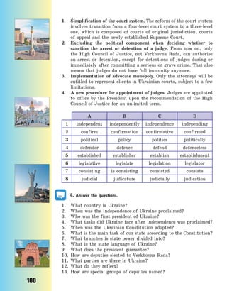 100
1. Simplification of the court system. The reform of the court system
involves transition from a four-level court system to a three-level
one, which is composed of courts of original jurisdiction, courts
of appeal and the newly established Supreme Court.
2. Excluding the political component when deciding whether to
sanction the arrest or detention of a judge. From now on, only
the High Council of Justice, not Verkhovna Rada, can authorise
an arrest or detention, except for detentions of judges during or
immediately after committing a serious or grave crime. That also
means that judges do not have full immunity anymore.
3. Implementation of advocate monopoly. Only the attorneys will be
entitled to represent clients in Ukrainian courts, subject to a few
limitations.
4. A new procedure for appointment of judges. Judges are appointed
to office by the President upon the recommendation of the High
Council of Justice for an unlimited term.
A B C D
1 independent independently independence independing
2 confirm confirmation confirmative confirmed
3 political policy politics politically
4 defender defence defend defenceless
5 established establisher establish establishment
6 legislative legislate legislation legislator
7 consisting is consisting consisted consists
8 judicial judicature judicially judication
4. Answer the questions.
1. What country is Ukraine?
2. When was the independence of Ukraine proclaimed?
3. Who was the first president of Ukraine?
4. What tasks did Ukraine face after independence was proclaimed?
5. When was the Ukrainian Constitution adopted?
6. What is the main task of our state according to the Constitution?
7. What branches is state power divided into?
8. What is the state language of Ukraine?
9. What does the president guarantee?
10. How are deputies elected to Verkhovna Rada?
11. What parties are there in Ukraine?
12. What do they reflect?
13. How are special groups of deputies named?
Право для безоплатного розміщення підручника в мережі Інтернет має
Міністерство освіти і науки України http://mon.gov.ua/ та Інститут модернізації змісту освіти https://imzo.gov.ua
 