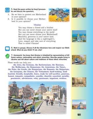 101
5. Read the poem written by Vasyl Symonen-
ko and discuss the questions.
1. Do we have to protect our Motherland
in your opinion?
2. Is it possible to choose your Mother-
land in your opinion?
Ukraine
You may choose a friend and a brother
But you can never choose your native land!
You may choose everything in the world
But you can never choose your Motherland!
Beautiful, generous is your native land.
And the language is like a nightingale’s.
Love, respect and take care of everything
That is called Ukraine!
6. Work in groups. Discuss if all the Ukrainians love and respect our Moth-
erland. What do you think? If not, why?
7. Homework. You know that Ukraine is inhabited by representatives of dif-
ferent nations, nationalities and ethnic minorities. Describe people living in
Ukraine and tell about culture and traditions of these ethnic minorities.
These words can help you:
the Jews, the Germans, the Byelorussians, the Russians,
the  Moldavians, the Rumanians, the Armenians, the Tatars,
the  Poles, the Greeks, the Hungarians, the Romanis, the Bulgarians,
the Georgians, the Chinese, the Vietnamese; hard-working, kind-
hearted, friendly, hospitable, brave, ready for self-sacrifice, generous,
honest, romantic, sympathetic, sensible, cheerful, conceited, sociable,
pessimistic, adventurous, witty, passionate, impatient, reckless.
Право для безоплатного розміщення підручника в мережі Інтернет має
Міністерство освіти і науки України http://mon.gov.ua/ та Інститут модернізації змісту освіти https://imzo.gov.ua
 