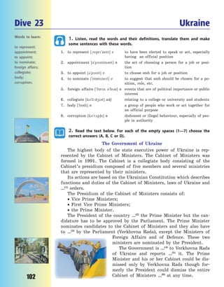 102
1. Listen, read the words and their definitions, translate them and make
some sentences with these words.
1. to represent [~repr`zent] v to have been elected to speak or act, especially
having an official position
2. appointment [3`p1ntm3nt] n the act of choosing a person for a job or posi-
tion
3. to appoint [3`p1nt] v to choose smb for a job or position
4. to nominate [`n5mnet] v to suggest that smb should be chosen for a  po-
sition, role, etc.
5. foreign affairs [`f5rn 3`fe3z] n events that are of political importance or public
interest
6. collegiate [k3`l³:d4³3t] adj relating to a college or university and students
7. body [`b5d³] n a group of people who work or act together for
an official purpose
8. corruption [k3`r2p6n] n dishonest or illegal behaviour, especially of peo-
ple in authority
2. Read the text below. For each of the empty spaces (1—7) choose the
correct answers (A, B, C or D).
The Government of Ukraine
The highest body of the state executive power of Ukraine is rep-
resented by the Cabinet of Ministers. The Cabinet of Ministers was
formed in 1991. The Cabinet is a collegiate body consisting of the
Cabinet’s presidium composed of five members and several ministries
that are represented by their ministers.
Its actions are based on the Ukrainian Constitution which describes
functions and duties of the Cabinet of Ministers, laws of Ukraine and
…(1)
orders.
The Presidium of the Cabinet of Ministers consists of:
 Vice Prime Ministers;
 First Vice Prime Ministers;
 the Prime Minister.
The President of the country …(2)
the Prime Minister but the can-
didature has to be approved by the Parliament. The Prime Minister
nominates candidates to the Cabinet of Ministers and they also have
to …(3)
by the Parliament (Verkhovna Rada), except the Ministers of
Foreign Affairs and of Defence. These two
ministers are nominated by the President.
The Government is …(4)
to Verkhovna Rada
of Ukraine and reports …(5)
it. The Prime
Minister and his or her Cabinet could be dis-
missed only by Verkhovna Rada though for-
merly the President could dismiss the entire
Cabinet of Ministers …(6)
at any time.
Dive 23 Ukraine
Words to learn:
to represent;
appointment;
to appoint;
to nominate;
foreign affairs;
collegiate;
body;
corruption.
Право для безоплатного розміщення підручника в мережі Інтернет має
Міністерство освіти і науки України http://mon.gov.ua/ та Інститут модернізації змісту освіти https://imzo.gov.ua
 