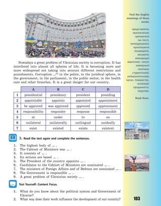 103
Nowadays a great problem of Ukrainian society is corruption. It has
interfered into almost all spheres of life. It is becoming more and
more widespread not taking into account different restrictions and
punishments. Corruption …(7)
in the police, in the juridical sphere, in
the government, in the parliament, in the public sector, in the health
care and other branches. It is a great danger for our country.
A B C D
1 presidential presidency president presiding
2 appointable appoints appointed appointment
3 be approved was approved approved approvement
4 responsibility responder response responsible
5 at under to on
6 unilateral unilaterally unilingual unideally
7 exist existed exists existent
3. Read the text again and complete the sentences.
1. The highest body of … .
2. The Cabinet of Ministers was … .
3. It consists of … .
4. Its actions are based … .
5. The President of the country appoints … .
6. Candidates to the Cabinet of Ministers are nominated … .
7. The ministers of Foreign Affairs and of Defence are nominated … .
8. The Government is responsible … .
9. A great problem of Ukrainian society … .
Test Yourself: Content Focus.
1. What do you know about the political system and Government of
Ukraine?
2. What way does their work influence the development of our country?
Find the English
meanings of these
words:
представляти;
призначення;
призначати
(на пост),
затверджувати;
пропонувати
(кандидата),
висувати;
міжнародні
відносини, галузь
зовнішньої
політики;
студентський,
університетський;
орган, товариство,
асоціація;
продажність,
корупція.
Read them.
Право для безоплатного розміщення підручника в мережі Інтернет має
Міністерство освіти і науки України http://mon.gov.ua/ та Інститут модернізації змісту освіти https://imzo.gov.ua
 