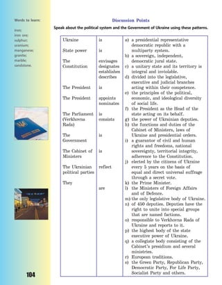 104
Discussion Points
Speak about the political system and the Government of Ukraine using these patterns.
Ukraine
State power
The
Constitution
The President
The President
The Parliament
(Verkhovna
Rada)
The
Government
The Cabinet of
Ministers
The Ukrainian
political parties
They
is
is
envisages
designates
establishes
describes
is
appoints
nominates
is
consists
is
is
reflect
are
a) a presidential representative
democratic republic with a
multiparty system.
b) a sovereign, independent,
democratic jural state.
c) a unitary state and its territory is
integral and inviolable.
d) divided into the legislative,
executive and judicial branches
acting within their competence.
e) the principles of the political,
economic, and ideological diversity
of social life.
f) the President as the Head of the
state acting on its behalf.
g) the power of Ukrainian deputies.
h) the functions and duties of the
Cabinet of Ministers, laws of
Ukraine and presidential orders.
i) a guarantor of civil and human
rights and freedoms, national
sovereignty, territorial integrity,
adherence to the Constitution.
j) elected by the citizens of Ukraine
every 5 years on the basis of
equal and direct universal suffrage
through a secret vote.
k) the Prime Minister.
l) the Ministers of Foreign Affairs
and of Defence.
m) the only legislative body of Ukraine.
n) of 450 deputies. Deputies have the
right to unite into special groups
that are named factions.
o) responsible to Verkhovna Rada of
Ukraine and reports to it.
p) the highest body of the state
executive power of Ukraine.
q) a collegiate body consisting of the
Cabinet’s presidium and several
ministries.
r) European traditions.
s) the Green Party, Republican Party,
Democratic Party, For Life Party,
Socialist Party and others.
Words to learn:
iron;
iron ore;
sulphur;
uranium;
manganese;
granite;
marble;
sandstone.
Право для безоплатного розміщення підручника в мережі Інтернет має
Міністерство освіти і науки України http://mon.gov.ua/ та Інститут модернізації змісту освіти https://imzo.gov.ua
 