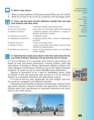 105
4. Work in class. Discuss.
1. What is a great problem of Ukrainian society? How can it be solved?
2. What do we have to do to live in a powerful, rich and happy state?
5. Listen, read the words and their definitions, translate them and make
some sentences with these words.
1. iron [`a3n] n a chemical element; hard strong metal
2. iron ore [`a3n 1:(r)] n rock, earth, etc. from which metal can be obtained
3. sulphur [`s2lf3(r)] n a chemical element that produces a strong un-
pleasant smell when it burns
4. uranium [j`reni3m] n a radioactive metal
5. manganese [`m08g3ni:z] n a chemical element that is used in making glass
and steel
6. granite [`gr0nt] n a type of hard grey stone
7. marble [`m%:bl] n a type of hard white stone which is used in build-
ing and for making statues
8. sandstone [`s0ndst3n] n a type of stone formed of grains of sand tightly
pressed together
6. Pupils from Kyiv schools were asked to write short stories about the nat-
ural wealth of Ukraine. Read them and say what they have in common.
1. I live in Ukraine. It is a sovereign state with its own territory, its
bodies of state and power, government, national emblem, state flag
and anthem. It borders on Russia, Byelorussia, Moldova, Poland, Slo-
vakia, Hungary and Romania. Ukraine is one of the largest European
countries. It covers an area of about 604,000 square kilometres.
Ukraine is considered to be a land of remarkable beauty. Most
of Ukraine is flat and mountains take up only 3 % of its territory.
Ukraine is a developed industrial and agricultural country.
It is rich in iron ore, coal, natural gas, oil, salt, sulphur, rare met-
als, uranium, manganese and different minerals.
Ukraine has such branches of industry as metallurgy, machine-build-
ing, power industry, chemical industry and agriculture. Scientists of
Ukraine make their contributions of important discoveries and inven-
tions to the world science.
Find the English
meanings of these
words:
залізо;
залізна руда;
сірка;
уран;
марганець;
граніт;
мармур;
піщаник.
Read them.
Право для безоплатного розміщення підручника в мережі Інтернет має
Міністерство освіти і науки України http://mon.gov.ua/ та Інститут модернізації змісту освіти https://imzo.gov.ua
 