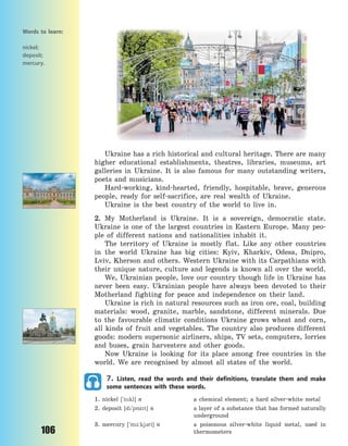 106
Ukraine has a rich historical and cultural heritage. There are many
higher educational establishments, theatres, libraries, museums, art
galleries in Ukraine. It is also famous for many outstanding writers,
poets and musicians.
Hard-working, kind-hearted, friendly, hospitable, brave, generous
people, ready for self-sacrifice, are real wealth of Ukraine.
Ukraine is the best country of the world to live in.
2. My Motherland is Ukraine. It is a sovereign, democratic state.
Ukraine is one of the largest countries in Eastern Europe. Many peo-
ple of different nations and nationalities inhabit it.
The territory of Ukraine is mostly flat. Like any other countries
in the world Ukraine has big cities: Kyiv, Kharkiv, Odesa, Dnipro,
Lviv, Kherson and others. Western Ukraine with its Carpathians with
their unique nature, culture and legends is known all over the world.
We, Ukrainian people, love our country though life in Ukraine has
never been easy. Ukrainian people have always been devoted to their
Motherland fighting for peace and independence on their land.
Ukraine is rich in natural resources such as iron ore, coal, building
materials: wood, granite, marble, sandstone, different minerals. Due
to the favourable climatic conditions Ukraine grows wheat and corn,
all kinds of fruit and vegetables. The country also produces different
goods: modern supersonic airliners, ships, TV sets, computers, lorries
and buses, grain harvesters and other goods.
Now Ukraine is looking for its place among free countries in the
world. We are recognised by almost all states of the world.
7. Listen, read the words and their definitions, translate them and make
some sentences with these words.
1. nickel [`nkl] n a chemical element; a hard silver-white metal
2. deposit [d`p5zt] n a layer of a substance that has formed naturally
underground
3. mercury [`m-:kj3ri] n a poisonous silver-white liquid metal, used in
thermometers
Words to learn:
nickel;
deposit;
mercury.
Право для безоплатного розміщення підручника в мережі Інтернет має
Міністерство освіти і науки України http://mon.gov.ua/ та Інститут модернізації змісту освіти https://imzo.gov.ua
 