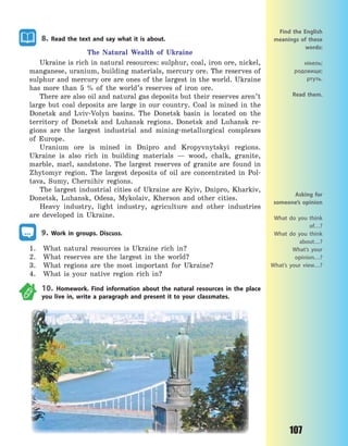 107
8. Read the text and say what it is about.
The Natural Wealth of Ukraine
Ukraine is rich in natural resources: sulphur, coal, iron ore, nickel,
manganese, uranium, building materials, mercury ore. The reserves of
sulphur and mercury ore are ones of the largest in the world. Ukraine
has more than 5 % of the world’s reserves of iron ore.
There are also oil and natural gas deposits but their reserves aren’t
large but coal deposits are large in our country. Coal is mined in the
Donetsk and Lviv-Volyn basins. The Donetsk basin is located on the
territory of Donetsk and Luhansk regions. Donetsk and Luhansk re-
gions are the largest industrial and mining-metallurgical complexes
of Europe.
Uranium ore is mined in Dnipro and Kropyvnytskyi regions.
Ukraine is also rich in building materials  — wood, chalk, granite,
marble, marl, sandstone. The largest reserves of granite are found in
Zhytomyr region. The largest deposits of oil are concentrated in Pol-
tava, Sumy, Chernihiv regions.
The largest industrial cities of Ukraine are Kyiv, Dnipro, Kharkiv,
Donetsk, Luhansk, Odesa, Mykolaiv, Kherson and other cities.
Heavy industry, light industry, agriculture and other industries
are developed in Ukraine.
9. Work in groups. Discuss.
1. What natural resources is Ukraine rich in?
2. What reserves are the largest in the world?
3. What regions are the most important for Ukraine?
4. What is your native region rich in?
10. Homework. Find information about the natural resources in the place
you live in, write a paragraph and present it to your classmates.
Find the English
meanings of these
words:
нікель;
родовище;
ртуть.
Read them.
Asking for
someone’s opinion
What do you think
of…?
What do you think
about…?
What’s your
opinion…?
What’s your view…?
Право для безоплатного розміщення підручника в мережі Інтернет має
Міністерство освіти і науки України http://mon.gov.ua/ та Інститут модернізації змісту освіти https://imzo.gov.ua
 