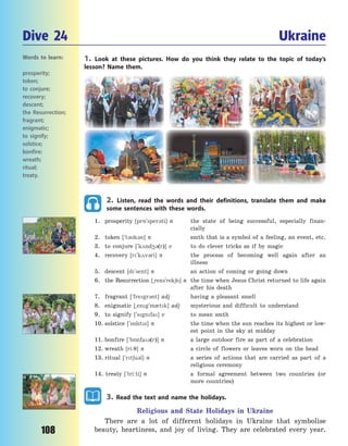 108
1. Look at these pictures. How do you think they relate to the topic of today’s
lesson? Name them.
2. Listen, read the words and their definitions, translate them and make
some sentences with these words.
1. prosperity [pr5`sper3ti] n the state of being successful, especially finan-
cially
2. token [`t3k3n] n smth that is a symbol of a feeling, an event, etc.
3. to conjure [`k2nd43(r)] v to do clever tricks as if by magic
4. recovery [r`k2v3ri] n the process of becoming well again after an
illness
5. descent [d`sent] n an action of coming or going down
6. the Resurrection [~rez3`rek6n] n the time when Jesus Christ returned to life again
after his death
7. fragrant [`fregr3nt] adj having a pleasant smell
8. enigmatic [~eng`m0tk] adj mysterious and difficult to understand
9. to signify [`sgnfa] v to mean smth
10. solstice [`s5lsts] n the time when the sun reaches its highest or low-
est point in the sky at midday
11. bonfire [`b5nfa3(r)] n a large outdoor fire as part of a celebration
12. wreath [ri:7] n a circle of flowers or leaves worn on the head
13. ritual [`rt6u3l] n a series of actions that are carried as part of a
religious ceremony
14. treaty [`tri:ti] n a formal agreement between two countries (or
more countries)
3. Read the text and name the holidays.
Religious and State Holidays in Ukraine
There are a lot of different holidays in Ukraine that symbolise
beauty, heartiness, and joy of living. They are celebrated every year.
Dive 24 Ukraine
Words to learn:
prosperity;
token;
to conjure;
recovery;
descent;
the Resurrection;
fragrant;
enigmatic;
to signify;
solstice;
bonfire;
wreath;
ritual;
treaty.
Право для безоплатного розміщення підручника в мережі Інтернет має
Міністерство освіти і науки України http://mon.gov.ua/ та Інститут модернізації змісту освіти https://imzo.gov.ua
 