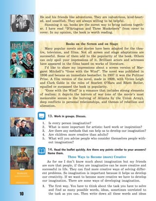 10
He and his friends like adventures. They are industrious, kind-heart-
ed, and unselfish. They are always willing to be helpful.
Summing it up, books are the surest way to bring nations togeth-
er. I have read “D’Artagnan and Three Musketeers” from cover to
cover. In my opinion, the book is worth reading.
Books on the Screen and on Stage
Many popular novels and stories have been adapted for the thea-
tre, television, and films. Not all screen and stage adaptations are
successful. Some of them add to the popularity of the book. Others
can only spoil your impressions of it. Brilliant actors and actresses
have appeared in the films based on works of literature.
I’d like to share my impressions about a screen version of Mar-
garet Mitchell’s “Gone with the Wind”. The novel was published in
1936 and became an immediate bestseller. In 1937 it won the Pulitzer
Prize. A film version of the novel, made in 1939, with Vivien Leigh
and Clark Gable in the roles of Scarlett O’Hara and Rhett Butler,
equalled or surpassed the book in popularity.
“Gone with the Wind” is a romance that includes strong elements
of realism: it depicts the horrors of war (one of the movie’s most
memorable scenes is the burning of Atlanta by the Union Army),
deep conflicts in personal relationships, and themes of rebellion and
alienation.
13. Work in groups. Discuss.
1. Is every person imaginative?
2. What is more important for artists: hard work or inspiration?
3. Are there any methods that can help us to develop our imagination?
4. Are children more creative than adults?
5. What will you advise people who consider themselves people with-
out imagination?
14. Read the leaflet quickly. Are there any points similar to your answers?
Name them.
Three Ways to Become (more) Creative
As for me I don’t know much about imagination but my friends
are sure that people, if they are imaginative can be more creative and
successful in life. They can find more creative ways of solving differ-
ent problems. So imagination is important because it helps us develop
our creativity. If we want to become more creative we have to develop
our imagination. There are some ways of developing imagination.
1. The first way. You have to think about the task you have to solve
and find as many possible words, ideas, sometimes unrelated to
the task as you can. Then write down all these words and ideas
Право для безоплатного розміщення підручника в мережі Інтернет має
Міністерство освіти і науки України http://mon.gov.ua/ та Інститут модернізації змісту освіти https://imzo.gov.ua
 