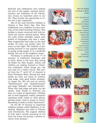 109
Festivals and celebrations that embody
the soul of the people, national charac-
teristics and traditions of the Ukrain-
ians occupy an important place in our
life. They provide the opportunity to re-
lax and to get inspiration.
One of the most favourite holidays in
Ukraine is New Year’s Day. New Year
celebrations are a tradition in many coun-
tries of the world including Ukraine. This
holiday is closely connected with folk fes-
tivals and various national games. When
the clock strikes midnight, people open
bottles of champagne and raise a toast.
They congratulate each other as the clock
strikes 12 times and predict their for-
tunes on this night. The tradition of pre-
dicting fortunes is very popular especial-
ly among young people. It is a wonderful
holiday and one of the brightest events.
Christmas is celebrated on the 7th
of
January. A traditional Christmas dish
is kutia. Kutia is the main dish among
12 dishes for Holy Supper. Adults and
children are looking forward to Christ-
mas celebration which brings joy, fun
and hope for a better future. The peri-
od from the 7th
until 14th
of January is
Saint Christmas Week. During this week
people go from one house to another,
sing songs, wish good health, prosperi-
ty, happy life. We call such an activity
“koliaduvannia” and “shchedruvannia”
and songs “koliadky” and “shchedrivky”.
Those who sing songs and greet you get
sweets, food, drinks or whatever you
have as a token of appreciation. Children
like to wish happiness, health, prosperity
spreading seeds: wheat or other grains,
getting sweets, food or money in return.
Spreading of seeds is called “posivannia”.
On the 19th
of January an important
religious holiday called Epiphany is cel-
ebrated. Epiphany has come to Ukraine
with Christianity. The magical abilities
of holy water include conjuring of evil
from the house and giving a patient re-
covery from diseases.
Find the English
meanings of these
words:
успіх, процвітання;
символ;
чаклувати,
показувати фокуси;
одужання,
зцілення;
зниження, падіння;
Воскресіння;
ароматний,
запашний;
таємничий,
загадковий;
означати;
сонцестояння;
багаття (з нагоди
якогось свята);
вінок;
церемонія;
угода, договір.
Read them.
Право для безоплатного розміщення підручника в мережі Інтернет має
Міністерство освіти і науки України http://mon.gov.ua/ та Інститут модернізації змісту освіти https://imzo.gov.ua
 