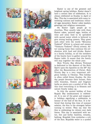 110
Easter is one of the greatest and
brightest spring holidays. Easter doesn’t
have a certain date of celebration. It is
always celebrated on Sunday in April or
May. This day is associated with many in-
teresting customs and traditions: colour-
ed eggs (pysanky), Easter cakes (pasky),
greetings and religious ceremonies.
On Easter night people go to
churches. They usually take with them
Easter cakes, painted eggs, bottles of
wine and some food to be sprinkled
with sacred water which is believed to
give strong healing powers. They greet
each other with the words “Khrystos
Voskres!” (Christ is arisen) and answer
“Voistynu Voskres!” (Truly arisen). Af-
ter coming home they continue the cel-
ebration with food and drinks. Easter
is a family holiday, so all the members
of the family have to gather around the
Easter table. It means that the family
will stay together the whole year.
Holy Trinity Day (Sviata Troitsia)
is dedicated to the descent of the Holy
Spirit upon the Apostles on the 50th
day
after the Resurrection of Christ. Holy
Trinity Day is a very important reli-
gious holiday in Ukraine. This holiday
is often called Green Sunday. On  this
day people decorate their houses, flats
with branches, flowers and fragrant
herbs as plants are a symbol of life. By
this time everything is in blossom and
nature finally wakes up.
In July the ancient holiday of Ivan
Kupala Day (midsummer) is celebrat-
ed. It is one of the great and enigmat-
ic holidays signifying a celebration in
honour of the God of the Sun. It is be-
lieved that during this time of summer
solstice, the Sun is the strongest before
turning to winter. They say that the
Sun is celebrating its victory over dark
forces. This day is associated with wa-
ter, fire and herbs: bonfires, wreaths,
bathing. Kupalski fires symbolise a cult
of the Sun. Kupalska water is a symbol
Право для безоплатного розміщення підручника в мережі Інтернет має
Міністерство освіти і науки України http://mon.gov.ua/ та Інститут модернізації змісту освіти https://imzo.gov.ua
 