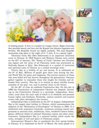 111
of healing power. A fern is a symbol of a happy future. Magic Ivanivska
dew provides beauty and love and the Kupala tree denotes happiness and
fertility. The Kupalski rituals are highly symbolic. The main Kupalski
ceremonies take place in the night of 6—7 July. It is a special night.
Ukrainian Unity Day (Den Sobornosti) is an important historical
event in Ukraine. In 1919 Eastern and Western Ukraine were united
on the 22nd
of January. The “Treaty of Unity” between two Ukraines
was signed and the unity of all Ukrainian lands was proclaimed on
Sofiivska Square in Kyiv. Den Sobornosti is a symbol of territorial
and spiritual unity of Ukraine as a unified sovereign state.
Victory Day is a holiday of joy and sorrow. It is celebrated on
the 9th
of May. Millions of people gave their lives during the Sec-
ond World War for peace and happiness. The eternal memory of those
who were killed will last forever throughout the generations. Veterans
gather together to remember those who fought for freedom and de-
fended their country. This day is to remind us about terrible human
mistakes of the past, too, and to prevent them in the future.
On the 28th
of June we celebrate Constitution Day. On this day in
1996 the Constitution of independent Ukraine was adopted. Accord-
ing to the Constitution Ukraine is a sovereign, independent, demo-
cratic, jural state the main task of which is to establish and promote
human rights and freedoms. Fireworks, various concerts and musical
events take place throughout the country.
Independence Day is celebrated on the 24th
of August. Independence
Day is the largest state holiday in Ukraine, which commemorates the
adoption of the “Declaration of Sovereignty” of Ukraine in 1991. It is
celebrated with impressive fireworks, numerous exciting concert pro-
grammes in national style, exhibitions, fairs, wonderful festive feasts,
games, different dishes of national Ukrainian cuisine and other enter-
tainments. Independence Day is a national holiday which marks the
unity, strength of will and spirit of Ukrainian people.
International Women’s Day is considered the first spring holiday
in Ukraine. It is celebrated on the 8th
of March. For some people it is
Право для безоплатного розміщення підручника в мережі Інтернет має
Міністерство освіти і науки України http://mon.gov.ua/ та Інститут модернізації змісту освіти https://imzo.gov.ua
 