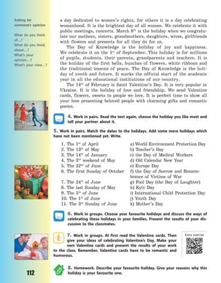 112
a day dedicated to women’s rights, for others it is a day celebrating
womanhood. It is the brightest day of all women. We celebrate it with
public meetings, concerts. March 8th
is the holiday when we congratu-
late our mothers, sisters, grandmothers, daughters, wives, girlfriends
with flowers and presents for all they do for us.
The Day of Knowledge is the holiday of joy and happiness.
We  celebrate it on the 1st
of September. This holiday is for millions
of pupils, students, their parents, grandparents and teachers. It is
the holiday of the first bells, bunches of flowers, white ribbons and
the traditional lessons of peace. The Day of Knowledge is the holi-
day of youth and future. It marks the official start of the academic
year in all the educational institutions of our country.
The 14th
of February is Saint Valentine’s Day. It is very popular in
Ukraine. It is the holiday of love and friendship. We send Valentine
cards, flowers, sweets to people we love. It is perfect time to show all
your love presenting beloved people with charming gifts and romantic
poems.
4. Work in pairs. Read the text again, choose the holiday you like most and
tell your partner about it.
5. Work in pairs. Match the dates to the holidays. Add some more holidays which
have not been mentioned yet. Write.
1. The 1st
of April a) World Environment Protection Day
2. The 13th
of May b) Teacher’s Day
3. The 14th
of January c) the Day of Medical Workers
4. The 3rd
weekend of May d) Old Calendar New Year
5. The 22nd
of June e) Europe Day
6. The first Sunday of October f) the Day of Sorrow and Remem-
brance of Victims of War
7. The 24th
of June g) Fool Day (the Day of Laughter)
8. The last Sunday of May h) Kyiv Day
9. The 5th
of June i) International Child Protection Day
10. The 1st
of June j) Youth Day
11. The 3rd
Sunday of June k) Mother’s Day
6. Work in groups. Choose your favourite holidays and discuss the ways of
celebrating these holidays in your families. Present the results of your dis-
cussion to the classmates.
7. Work in groups. At first read the Valentine cards. Then
give your ideas of celebrating Valentine’s Day. Make your
own Valentine cards and present the results of your work
to the class. Remember, Valentine cards have to be romantic and
humorous.
8. Homework. Describe your favourite holiday. Give your reasons why this
holiday is your favourite one.
Asking for
someone’s opinion
What do you think
of…?
What do you think
about…?
What’s your
opinion…?
What’s your view…?
Extra exercise
Право для безоплатного розміщення підручника в мережі Інтернет має
Міністерство освіти і науки України http://mon.gov.ua/ та Інститут модернізації змісту освіти https://imzo.gov.ua
 
