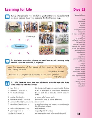 113
1. Say what comes to your mind when you hear the word “education” and
see these pictures. Share your ideas and develop the mind map.
Education
knowledge
 


 
 
2. Read these quotations, discuss and say if the fate of a country really
depends upon the education of its people.
Upon the education of the people of this country, the fate of
this country depends.
Benjamin Disraeli
Education is a progressive discovery of our own ignorance.
Will Durant
3. Listen, read the words and their definitions, translate them and make
some sentences with these words.
1. fate [fet] n the things that happen to smb or smth; destiny
2. ignorance [`gn3r3ns] n a lack of knowledge or information about smth
3. to attach [3`t0t6] v to join smb for a time; to connect smth to
smth
4. scholar [`sk5l3(r)] n a person who knows much
5. etiquette [`etket; `etk3t] n the formal rules of polite behaviour
6. accomplishment [3`k2mpl6m3nt] n achievement
7. catechism [`k0t3kz3m] n a set of questions and answers to teach people
the Christian religion
8. well-to-do [~welt3`du:] adj rich; wealthy
9. graces [gresz] n ways of polite behaving
10. charity [`t60r3ti] n an organisation that helps people in need
Learning for Life Dive 25
Words to learn:
fate;
ignorance;
to attach;
scholar;
etiquette;
accomplishment;
catechism;
to leave smb to his
fate;
to tempt fate;
no flying from fate;
the fated city;
to attach oneself;
she attached herself
to the new arrivals;
a distinguished
(well-known)
scholar;
etiquettes;
accomplishments;
well-to-do;
graces;
charity;
nursery school;
primary school;
secondary school;
compulsory;
with a good grace;
Grace;
Your Grace;
charity school;
compulsory
education.
Право для безоплатного розміщення підручника в мережі Інтернет має
Міністерство освіти і науки України http://mon.gov.ua/ та Інститут модернізації змісту освіти https://imzo.gov.ua
 