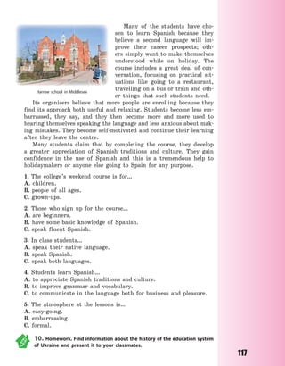 117
Many of the students have cho-
sen to learn Spanish because they
believe a second language will im-
prove their career prospects; oth-
ers simply want to make themselves
understood while on holiday. The
course includes a great deal of con-
versation, focusing on practical sit-
uations like going to a restaurant,
travelling on a bus or train and oth-
er things that such students need.
Its organisers believe that more people are enrolling because they
find its approach both useful and relaxing. Students become less em-
barrassed, they say, and they then become more and more used to
hearing themselves speaking the language and less anxious about mak-
ing mistakes. They become self-motivated and continue their learning
after they leave the centre.
Many students claim that by completing the course, they develop
a greater appreciation of Spanish traditions and culture. They gain
confidence in the use of Spanish and this is a tremendous help to
holidaymakers or anyone else going to Spain for any purpose.
1. The college’s weekend course is for…
A. children.
B. people of all ages.
C. grown-ups.
2. Those who sign up for the course…
A. are beginners.
B. have some basic knowledge of Spanish.
C. speak fluent Spanish.
3. In class students…
A. speak their native language.
B. speak Spanish.
C. speak both languages.
4. Students learn Spanish…
A. to appreciate Spanish traditions and culture.
B. to improve grammar and vocabulary.
C. to communicate in the language both for business and pleasure.
5. The atmosphere at the lessons is…
A. easy-going.
B. embarrassing.
C. formal.
10. Homework. Find information about the history of the education system
of Ukraine and present it to your classmates.
Harrow school in Middlesex
Право для безоплатного розміщення підручника в мережі Інтернет має
Міністерство освіти і науки України http://mon.gov.ua/ та Інститут модернізації змісту освіти https://imzo.gov.ua
 