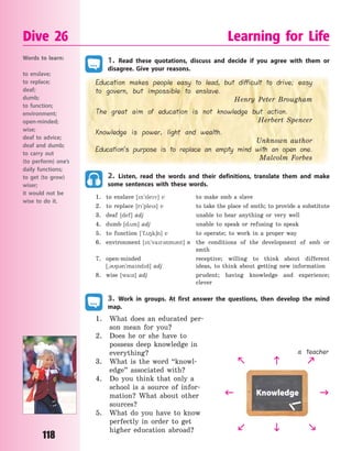 118
1. Read these quotations, discuss and decide if you agree with them or
disagree. Give your reasons.
Education makes people easy to lead, but difficult to drive; easy
to govern, but impossible to enslave.
Henry Peter Brougham
The great aim of education is not knowledge but action.
Herbert Spencer
Knowledge is power, light and wealth.
Unknown author
Education’s purpose is to replace an empty mind with an open one.
Malcolm Forbes
2. Listen, read the words and their definitions, translate them and make
some sentences with these words.
1. to enslave [n`slev] v to make smb a slave
2. to replace [r`ples] v to take the place of smth; to provide a substitute
3. deaf [def] adj unable to hear anything or very well
4. dumb [d2m] adj unable to speak or refusing to speak
5. to function [`f28k6n] v to operate; to work in a proper way
6. environment [n`var3nm3nt] n the conditions of the development of smb or
smth
7. open-minded receptive; willing to think about different
[~3p3n`mandd] adj ideas, to think about getting new information
8. wise [waz] adj prudent; having knowledge and experience;
clever
3. Work in groups. At first answer the questions, then develop the mind
map.
1. What does an educated per-
son mean for you?
2. Does he or she have to
possess deep knowledge in
everything?
3. What is the word “knowl-
edge” associated with?
4. Do you think that only a
school is a source of infor-
mation? What about other
sources?
5. What do you have to know
perfectly in order to get
higher education abroad?
Dive 26 Learning for Life
Words to learn:
to enslave;
to replace;
deaf;
dumb;
to function;
environment;
open-minded;
wise;
deaf to advice;
deaf and dumb;
to carry out
(to perform) one’s
daily functions;
to get (to grow)
wiser;
it would not be
wise to do it.
Knowledge 


 
 
a teacher
Право для безоплатного розміщення підручника в мережі Інтернет має
Міністерство освіти і науки України http://mon.gov.ua/ та Інститут модернізації змісту освіти https://imzo.gov.ua
 