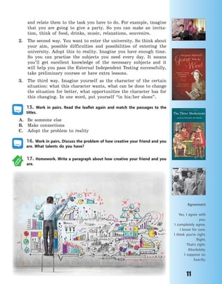 11
and relate them to the task you have to do. For example, imagine
that you are going to give a party. So you can make an invita-
tion, think of food, drinks, music, relaxations, souvenirs.
2. The second way. You want to enter the university. So think about
your aim, possible difficulties and possibilities of entering the
university. Adopt this to reality. Imagine you have enough time.
So you can practise the subjects you need every day. It means
you’ll get excellent knowledge of the necessary subjects and it
will help you pass the External Independent Testing successfully,
take preliminary courses or have extra lessons.
3. The third way. Imagine yourself as the character of the certain
situation: what this character wants, what can be done to change
the situation for better, what opportunities the character has for
this changing. In one word, put yourself “in his/her shoes”.
15. Work in pairs. Read the leaflet again and match the passages to the
titles.
A. Be someone else
B. Make connections
C. Adopt the problem to reality
16. Work in pairs. Discuss the problem of how creative your friend and you
are. What talents do you have?
17. Homework. Write a paragraph about how creative your friend and you
are.
Agreement
Yes, I agree with
you.
I completely agree.
I know for sure.
I think you’re right.
Right.
That’s right.
Absolutely.
I suppose so.
Exactly.
Право для безоплатного розміщення підручника в мережі Інтернет має
Міністерство освіти і науки України http://mon.gov.ua/ та Інститут модернізації змісту освіти https://imzo.gov.ua
 