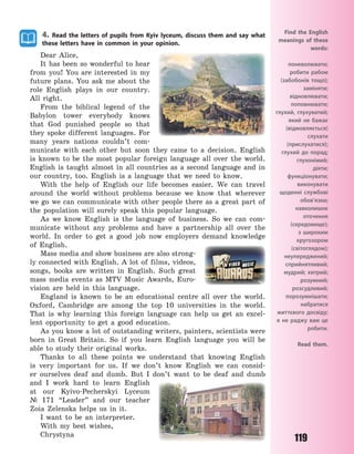 119
4. Read the letters of pupils from Kyiv lyceum, discuss them and say what
these letters have in common in your opinion.
Dear Alice,
It has been so wonderful to hear
from you! You are interested in my
future plans. You ask me about the
role English plays in our country.
All right.
From the biblical legend of the
Babylon tower everybody knows
that God punished people so that
they spoke different languages. For
many years nations couldn’t com-
municate with each other but soon they came to a decision. English
is known to be the most popular foreign language all over the world.
English is taught almost in all countries as a second language and in
our country, too. English is a language that we need to know.
With the help of English our life becomes easier. We can travel
around the world without problems because we know that wherever
we go we can communicate with other people there as a great part of
the population will surely speak this popular language.
As we know English is the language of business. So we can com-
municate without any problems and have a partnership all over the
world. In order to get a good job now employers demand knowledge
of English.
Mass media and show business are also strong-
ly connected with English. A lot of films, videos,
songs, books are written in English. Such great
mass media events as MTV Music Awards, Euro-
vision are held in this language.
England is known to be an educational centre all over the world.
Oxford, Cambridge are among the top 10 universities in the world.
That is why learning this foreign language can help us get an excel-
lent opportunity to get a good education.
As you know a lot of outstanding writers, painters, scientists were
born in Great Britain. So if you learn English language you will be
able to study their original works.
Thanks to all these points we understand that knowing English
is very important for us. If we don’t know English we can consid-
er ourselves deaf and dumb. But I don’t want to be deaf and dumb
and I work hard to learn English
at our Kyivo-Pecherskyi Lyceum
№  171 “Leader” and our teacher
Zoia Zelenska helps us in it.
I want to be an interpreter.
With my best wishes,
Chrystyna
Find the English
meanings of these
words:
поневолювати;
робити рабом
(забобонів тощо);
заміняти;
відновлювати;
поповнювати;
глухий, глухуватий;
який не бажає
(відмовляється)
слухати
(прислухатися);
глухий до порад;
глухонімий;
діяти;
функціонувати;
виконувати
щоденні службові
обов’язки;
навколишнє
оточення
(середовище);
з широким
кругозором
(світоглядом);
неупереджений;
сприйнятливий;
мудрий; хитрий;
розумний;
розсудливий;
порозумнішати;
набратися
життєвого досвіду;
я не раджу вам це
робити.
Read them.
Право для безоплатного розміщення підручника в мережі Інтернет має
Міністерство освіти і науки України http://mon.gov.ua/ та Інститут модернізації змісту освіти https://imzo.gov.ua
 