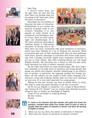 120
Dear Tom,
I haven’t heard from you
for ages. How are you? Are you
fine? Have you decided what you
are going to be? And what about
the place of education?
Everybody has the problem of
choosing the place of education.
Traditionally, in our country the
majority of people study at uni-
versities. Nowadays it is very
popular to study abroad. It is
considered to be prestigious. But,
of course, there are some advan-
tages and disadvantages of it.
The most important advantage of
studying abroad is high-quality
education. In Europe and in the
USA there are many universities with good traditions of education,
which have been followed by a lot of students for centuries. These
universities take care of their teaching staff. Only the best professors
work there. Another advantage is connected with future work search-
ing, with a foreign university degree many companies would like to
see you in their offices. Also after studying abroad you will speak
English fluently. All this gives you a chance to find the best work.
Good education can help to achieve economic success.
On the other hand there are some disadvantages. The most impor-
tant drawback is the high price of education and living abroad. Few
people can afford such expense. Another disadvantage is the difficul-
ties of studies, in particular the language problem for foreign stu-
dents. All the subjects are not taught in their native language. Fur-
thermore, living and studying abroad make you solve your problems
on your own. It is very hard especially for young people.
Taking all this into account you have to decide where to study.
But keep in mind that good education is the key to success!
As for me my English is wonderful. I’m a pupil of Kyivo-Pecher-
skyi Lyceum № 171 “Leader” and our teacher Zoia Zelenska has been
doing her best to deepen my knowledge of English.
I hope I’ll be successful in studying abroad.
My best wishes,
Tamara
5. Listen to the interview with Kyiv teachers and pupils and answer the
questions. Journalist Mary Smith from London wants to know as much as
possible about the system of education in Ukraine and about the learning
of English at schools.
1. What can you say about the system of education in Ukraine?
2. What does the system of education in Ukraine include?
Право для безоплатного розміщення підручника в мережі Інтернет має
Міністерство освіти і науки України http://mon.gov.ua/ та Інститут модернізації змісту освіти https://imzo.gov.ua
 