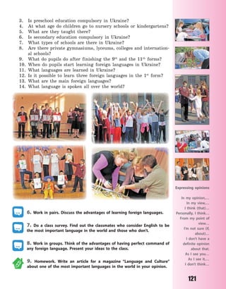 121
3. Is preschool education compulsory in Ukraine?
4. At what age do children go to nursery schools or kindergartens?
5. What are they taught there?
6. Is secondary education compulsory in Ukraine?
7. What types of schools are there in Ukraine?
8. Are there private gymnasiums, lyceums, colleges and internation-
al schools?
9. What do pupils do after finishing the 9th
and the 11th
forms?
10. When do pupils start learning foreign languages in Ukraine?
11. What languages are learned in Ukraine?
12. Is it possible to learn three foreign languages in the 1st
form?
13. What are the main foreign languages?
14. What language is spoken all over the world?
6. Work in pairs. Discuss the advantages of learning foreign languages.
7. Do a class survey. Find out the classmates who consider English to be
the most important language in the world and those who don’t.
8. Work in groups. Think of the advantages of having perfect command of
any foreign language. Present your ideas to the class.
9. Homework. Write an article for a magazine “Language and Culture”
about one of the most important languages in the world in your opinion.
Expressing opinions
In my opinion,…
In my view,…
I think (that)…
Personally, I think…
From my point of
view…
I’m not sure (if,
about)…
I don’t have a
definite opinion
about that.
As I see you…
As I see it,…
I don’t think…
Право для безоплатного розміщення підручника в мережі Інтернет має
Міністерство освіти і науки України http://mon.gov.ua/ та Інститут модернізації змісту освіти https://imzo.gov.ua
 