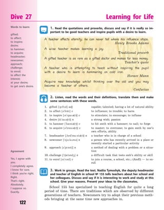 122
Dive 27 Learning for Life
1. Read the quotations and proverbs, discuss and say if it is really so im-
portant to be good teachers and inspire pupils with a desire to learn.
A teacher affects eternity; he can never tell where his influence stops.
Henry Brooks Adams
A wise teacher makes learning a joy.
Traditional proverb
A gifted teacher is as rare as a gifted doctor and makes far less money.
Teacher’s quote
A teacher who is attempting to teach without inspiring the pupil
with a desire to learn is hammering on cold iron.
Horace Mann
Acquire new knowledge whilst thinking over the old and you may
become a teacher of others.
Confucius
2. Listen, read the words and their definitions, translate them and make
some sentences with these words.
1. gifted [`gftd] adj capable; talented; having a lot of natural ability
2. to affect [3`fekt] v to influence; to trouble; to harm
3. to inspire [n`spa3(r)] v to stimulate; to encourage; to inflame
4. desire [d`za3(r)] n a strong wish; passion
5. to hammer [`h0m3(r)] v to hit smth with a hammer; to nail; to forge
6. to acquire [3`kwa3(r)] v to master; to overcome; to gain smth by one’s
own efforts, ability
7. headmaster [~hed`m%:st3(r)] n a teacher who is in charge of a school
8. newcomer [`nju:k2m3] n a person who has recently arrived in a place or
recently started a particular activity
9. approach [3`pr3t6] n a method of dealing with a problem or a situa-
tion
10. challenge [`t60l3nd4] n a difficult task that tests smb’s ability or skill
11. to enrol [n`r3l] v to join a course, a school, etc.; (AmE) — to en-
roll
3. Work in groups. Read the text. Nadiia Tymoshyk, the deputy headmaster
and teacher of English in school № 155 tells teachers about her school and
her colleagues. Discuss and say if it is interesting to work and study at this
school. Give your reasons. Present your ideas to the classmates.
School 155 has specialised in teaching English for quite a long
period of time. There are traditions which are observed by different
generations of teachers. Newcomers try to adopt their previous meth-
ods bringing at the same time new approaches in.
Words to learn:
gifted;
to affect;
to inspire;
desire;
to hammer;
to acquire;
headmaster;
newcomer;
approach;
challenge;
to enrol;
to affect the
interest;
at your desire;
to get one’s desire.
Agreement
Yes, I agree with
you.
I completely agree.
I know for sure.
I think you’re right.
Right.
That’s right.
Absolutely.
I suppose so.
Exactly.
Право для безоплатного розміщення підручника в мережі Інтернет має
Міністерство освіти і науки України http://mon.gov.ua/ та Інститут модернізації змісту освіти https://imzo.gov.ua
 