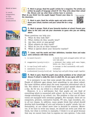 124
4. Work in groups. Read the pupils’ articles for a magazine. The articles are
written by pupils of language school № 155. They write about their school
life. Discuss and say what these articles have in common.
What do you think? Are the pupils happy? Present your ideas to
the classmates.
5. Work in pairs. Read the articles again and write articles
about your school, teachers and your school life for a mag-
azine.
6. Work in groups. Think of your favourite teachers at school. Present your
ideas to the class and ask your classmates to guess who you are talking
about.
These questions can help you:
1. What do they look like?
2. What clothes do they usually wear?
3. Are they strict or easy-going?
4. What subjects do they teach?
5. What do you do at their lessons?
6. What is special about your favourite teacher?
7. Listen, read the words and their definitions, translate them and make
some sentences with these words.
1. to cancel [`k0nsl] v to decide that smth arranged earlier will not
now take place
2. exaggeration [g~z0d43`re6n] n a statement that makes smth seem larger,
better, etc. than it really is
3. to cope [k3p] with smth v to manage; to deal successfully with smth
4. assessment [3`sesm3nt] n evaluation
5. co-educational [~k3ed4u`ke6nl] adj having boys and girls being taught together
8. Work in pairs. Read the pupil’s story about problems at her school and
discuss if school is really like stairs to adult life. Do you agree with her?
It is necessary to say that some people like school, others do not.
People of different ages always have something to say about school.
For some children school plays the most important educational role in
life. For others it is a second home where a pupil spends about half
a  day. As for me, my school is a whole period in our life.
However, it is a well-known fact that pupils are not fond of
everything which is connected with school. As for me, I would like to
change something in my school, too. The problem is that not all class-
rooms are equipped with necessary gadgets. For example, there are no
computers, printers, interactive boards, TV  sets, tape recorders, etc.
in all our classes. In addition, many people think that school should
develop both knowledge of arts and sciences in pupils’ minds, but un-
fortunately, at our school more time is devoted to sciences. Moreo-
ver, if we have to write any essays, we should not write just what we
think, but what is written in examples. I think it is not good because
that way we cannot learn how to express our own opinion. I also wish
Words to learn:
to cancel;
exaggeration;
to cope;
assessment;
co-educational.
Extra exercises
Право для безоплатного розміщення підручника в мережі Інтернет має
Міністерство освіти і науки України http://mon.gov.ua/ та Інститут модернізації змісту освіти https://imzo.gov.ua
 