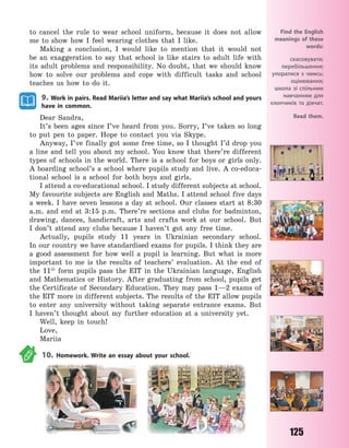 125
to cancel the rule to wear school uniform, because it does not allow
me to show how I feel wearing clothes that I like.
Making a conclusion, I would like to mention that it would not
be an exaggeration to say that school is like stairs to adult life with
its adult problems and responsibility. No doubt, that we should know
how to solve our problems and cope with difficult tasks and school
teaches us how to do it.
9. Work in pairs. Read Mariia’s letter and say what Mariia’s school and yours
have in common.
Dear Sandra,
It’s been ages since I’ve heard from you. Sorry, I’ve taken so long
to put pen to paper. Hope to contact you via Skype.
Anyway, I’ve finally got some free time, so I thought I’d drop you
a line and tell you about my school. You know that there’re different
types of schools in the world. There is a school for boys or girls only.
A boarding school’s a school where pupils study and live. A co-educa-
tional school is a school for both boys and girls.
I attend a co-educational school. I study different subjects at school.
My favourite subjects are English and Maths. I attend school five days
a week. I have seven lessons a day at school. Our classes start at 8:30
a.m. and end at 3:15 p.m. There’re sections and clubs for badminton,
drawing, dances, handicraft, arts and crafts work at our school. But
I  don’t attend any clubs because I haven’t got any free time.
Actually, pupils study 11 years in Ukrainian secondary school.
In our country we have standardised exams for pupils. I think they are
a good assessment for how well a pupil is learning. But what is more
important to me is the results of teachers’ evaluation. At the end of
the 11th
form pupils pass the EIT in the Ukrainian language, English
and Mathematics or History. After graduating from school, pupils get
the Certificate of Secondary Education. They may pass 1—2 exams of
the EIT more in different subjects. The results of the EIT allow pupils
to enter any university without taking separate entrance exams. But
I  haven’t thought about my further education at a university yet.
Well, keep in touch!
Love,
Mariia
10. Homework. Write an essay about your school.
Find the English
meanings of these
words:
скасовувати;
перебільшення;
упоратися з чимсь;
оцінювання;
школа зі спільним
навчанням для
хлопчиків та дівчат.
Read them.
Право для безоплатного розміщення підручника в мережі Інтернет має
Міністерство освіти і науки України http://mon.gov.ua/ та Інститут модернізації змісту освіти https://imzo.gov.ua
 