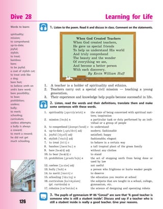 126
1. Listen to the poem. Read it and discuss in class. Comment on the statements.
When God Created Teachers
When God created teachers,
He gave us special friends
To help us understand His world
And truly comprehend
The beauty and the wonder
Of everything we see,
And become a better person
With each discovery.
By Kevin William Huff
1. A teacher is a holder of spirituality and ethnics.
2. Teachers carry out a special civil mission — teaching a young
generation.
3. Their experience and knowledge help pupils become successful in life.
2. Listen, read the words and their definitions, translate them and make
some sentences with these words.
1. spirituality [~sprt6u`0l3ti] n the state of being concerned with spiritual mat-
ters; inspiration
2. mission [`m6n] n a particular task or duty performed by an indi-
vidual or a group of people
3. to comprehend [~k5mpr`hend] v to understand
4. up-to-date [~2pt3`det] adj modern; fashionable
5. joyful [`d41fl] adj satisfied; happy
6. stylish [`stal6] adj fashionable; elegant
7. to treat [tri:t] v to behave in a certain way
8. bamboo [~b0m`bu:] n a tall tropical plant of the grass family
9. bare [be3(r)] adj without any clothes
10. to bear [be3(r)] v to stand
11. prohibition [~pr3h`b6n] n the act of stopping smth from being done or
used by law
12. useless [`ju:sl3s] adj not useful
13. bully [`bli] n a person who frightens or hurts weaker people
14. to merit [`mert] v to deserve
15. schooling [`sku:l8] n the education you receive at school
16. curriculum [k3`rkj3l3m] the subjects that are taught in a school, college,
(pl. curricula) n gymnasium, etc.
17. robotics [r3`b5tks] n the science of designing and operating robots
3. The pupils of gymnasium № 86 “Consul” are sure that “A good teacher is
someone who is still a student inside”. Discuss and say if a teacher who is
still a student inside is really a good teacher. Give your reasons.
Dive 28 Learning for Life
Words to learn:
spirituality;
mission;
to comprehend;
up-to-date;
joyful;
stylish;
to treat;
bamboo;
bare;
to be joyful;
a coat of stylish cut;
to treat smb like
a  dog;
bare feet;
to believe smth on
smb’s bare word;
bare possibility;
to bear;
prohibition;
useless;
bully;
to merit;
schooling;
curriculum;
useless attempts;
a bully is always
a  coward;
to merit a reward;
he did not get
much schooling.
Право для безоплатного розміщення підручника в мережі Інтернет має
Міністерство освіти і науки України http://mon.gov.ua/ та Інститут модернізації змісту освіти https://imzo.gov.ua
 