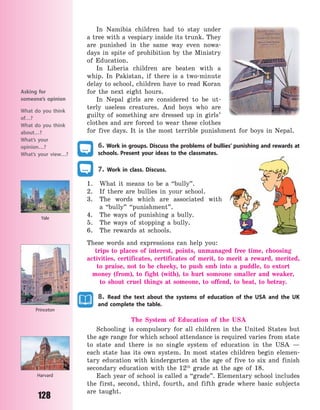 128
In Namibia children had to stay under
a tree with a vespiary inside its trunk. They
are punished in the same way even nowa-
days in spite of prohibition by the Ministry
of Education.
In Liberia children are beaten with a
whip. In Pakistan, if there is a two-minute
delay to school, children have to read Koran
for the next eight hours.
In Nepal girls are considered to be ut-
terly useless creatures. And boys who are
guilty of something are dressed up in girls’
clothes and are forced to wear these clothes
for five days. It is the most terrible punishment for boys in Nepal.
6. Work in groups. Discuss the problems of bullies’ punishing and rewards at
schools. Present your ideas to the classmates.
7. Work in class. Discuss.
1. What it means to be a “bully”.
2. If there are bullies in your school.
3. The words which are associated with
a  “bully” “punishment”.
4. The ways of punishing a bully.
5. The ways of stopping a bully.
6. The rewards at schools.
These words and expressions can help you:
trips to places of interest, points, unmanaged free time, choosing
activities, certificates, certificates of merit, to merit a reward, merited,
to praise, not to be cheeky, to push smb into a puddle, to extort
money (from), to fight (with), to hurt someone smaller and weaker,
to  shout cruel things at someone, to offend, to beat, to betray.
8. Read the text about the systems of education of the USA and the UK
and complete the table.
The System of Education of the USA
Schooling is compulsory for all children in the United States but
the age range for which school attendance is required varies from state
to state and there is no single system of education in the USA  —
each state has its own system. In most states children begin elemen-
tary education with kindergarten at the age of five to six and finish
secondary education with the 12th
grade at the age of 18.
Each year of school is called a “grade”. Elementary school includes
the first, second, third, fourth, and fifth grade where basic subjects
are taught.
Asking for
someone’s opinion
What do you think
of…?
What do you think
about…?
What’s your
opinion…?
What’s your view…?
Princeton
Harvard
Yale
Право для безоплатного розміщення підручника в мережі Інтернет має
Міністерство освіти і науки України http://mon.gov.ua/ та Інститут модернізації змісту освіти https://imzo.gov.ua
 