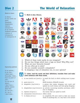12
Dive 2 The World of Relaxation
1. Work in class. Discuss.
1. Which of these trade marks do you recognise?
2. Do you buy things which have a logo on them? Why/Why not?
3. What are your favourite brands?
4. Do you often go to sales?
5. Do you consider yourself a shopaholic?
6. Is shopping a way of relaxation too, in your opinion?
2. Listen, read the words and their definitions, translate them and make
some sentences with these words.
1. to max (smth) out [m0ks] v to reach the limit at which nothing more is possi-
ble
2. pants [p0nts] n (BrE) knickers; (NAmE) trousers
3. shopaholic [~65p3`h5lk] n a person who enjoys shopping very much and
spends too much money and time going shopping
4. shopaholism [~65p3`h5lzm] n an activity concerning senseless purchases; addic-
tion to shopping
5. expense [k`spens] n the money that you spend on smth
6. consequence [`k5nskw3ns] n effect; result
7. to obsess [3b`ses] v to completely fill your mind so that you cannot
think of anything else, in a way that is not normal
Words to learn:
to obsess;
to max (smth) out;
pants;
shopaholic;
shopaholism;
expense;
consequence;
at my expense;
incidental expenses;
a person of
consequence;
in consequence of.
Expressing opinions
In my opinion,…
In my view,…
I think (that)…
Personally, I think…
From my point of
view…
I’m not sure (if,
about)…
I don’t have a
definite opinion
about that.
As I see you…
As I see it,…
I don’t think…
Право для безоплатного розміщення підручника в мережі Інтернет має
Міністерство освіти і науки України http://mon.gov.ua/ та Інститут модернізації змісту освіти https://imzo.gov.ua
 