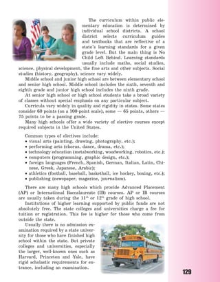 129
The curriculum within public ele-
mentary education is determined by
individual school districts. A school
district selects curriculum guides
and textbooks that are reflective of a
state’s learning standards for a given
grade level. But the main thing is No
Child Left Behind. Learning standards
usually include maths, social studies,
science, physical development, the fine arts and other subjects. Social
studies (history, geography), science vary widely.
Middle school and junior high school are between elementary school
and senior high school. Middle school includes the sixth, seventh and
eighth grade and junior high school includes the ninth grade.
At senior high school or high school students take a broad variety
of classes without special emphasis on any particular subject.
Curricula vary widely in quality and rigidity in states. Some states
consider 60 points (on a 100-point scale), some — 65 points, others —
75 points to be a passing grade.
Many high schools offer a wide variety of elective courses except
required subjects in the United States.
Common types of electives include:
 visual arts (painting, drawing, photography, etc.);
 performing arts (chorus, dance, drama, etc.);
 technology education (metalworking, woodworking, robotics, etc.);
 computers (programming, graphic design, etc.);
 foreign languages (French, Spanish, German, Italian, Latin, Chi-
nese, Greek, Japanese, Arabic);
 athletics (football, baseball, basketball, ice hockey, boxing, etc.);
 publishing (newspaper, magazine, journalism).
There are many high schools which provide Advanced Placement
(AP) or International Baccalaureate (IB) courses. AP or IB courses
are usually taken during the 11th
or 12th
grade of high school.
Institutions of higher learning supported by public funds are not
absolutely free. The state colleges and universities charge a fee for
tuition or registration. This fee is higher for those who come from
outside the state.
Usually there is no admission ex-
amination required by a state univer-
sity for those who have finished high
school within the state. But private
colleges and universities, especially
the larger, well-known ones such as
Harvard, Princeton and Yale, have
rigid scholastic requirements for en-
trance, including an examination.
Право для безоплатного розміщення підручника в мережі Інтернет має
Міністерство освіти і науки України http://mon.gov.ua/ та Інститут модернізації змісту освіти https://imzo.gov.ua
 
