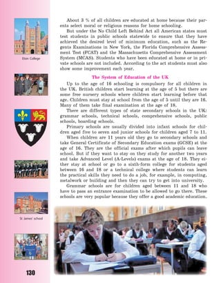 130
About 3  % of all children are educated at home because their par-
ents select moral or religious reasons for home schooling.
But under the No Child Left Behind Act all American states must
test students in public schools statewide to ensure that they have
achieved the desired level of minimum education, such as the Re-
gents Examinations in New York, the Florida Comprehensive Assess-
ment Test (FCAT) and the Massachusetts Comprehensive Assessment
System (MCAS). Students who have been educated at home or in pri-
vate schools are not included. According to the act students must also
show some improvement each year.
The System of Education of the UK
Up to the age of 16 schooling is compulsory for all children in
the UK. British children start learning at the age of 5 but there are
some free nursery schools where children start learning before that
age. Children must stay at school from the age of 5 until they are 16.
Many of them take final examination at the age of 18.
There are different types of state secondary schools in the UK:
grammar schools, technical schools, comprehensive schools, public
schools, boarding schools.
Primary schools are usually divided into infant schools for chil-
dren aged five to seven and junior schools for children aged 7 to 11.
When children are 11 years old they go to secondary schools and
take General Certificate of Secondary Education exams (GCSE) at the
age of 16. They are the official exams after which pupils can leave
school. But if they want to stay on they study for another two years
and take Advanced Level (A-Levels) exams at the age of 18. They ei-
ther stay at school or go to a sixth-form college for students aged
between 16 and 18 or a technical college where students can learn
the practical skills they need to do a job, for example, in computing,
metalwork or building and then they can try to get into university.
Grammar schools are for children aged between 11 and 18 who
have to pass an entrance examination to be allowed to go there. These
schools are very popular because they offer a good academic education.
Eton College
St James’ school
Право для безоплатного розміщення підручника в мережі Інтернет має
Міністерство освіти і науки України http://mon.gov.ua/ та Інститут модернізації змісту освіти https://imzo.gov.ua
 