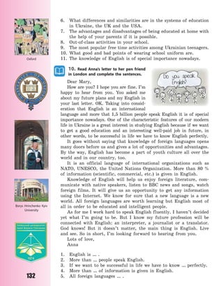 132
6. What differences and similarities are in the systems of education
in Ukraine, the UK and the USA.
7. The advantages and disadvantages of being educated at home with
the help of your parents if it is possible.
8. Out-of-class activities in your school.
9. The most popular free time activities among Ukrainian teenagers.
10. What good and bad points of wearing school uniform are.
11. The knowledge of English is of special importance nowadays.
10. Read Anna’s letter to her pen friend
in London and complete the sentences.
Dear Mary,
How are you? I hope you are fine. I’m
happy to hear from you. You asked me
about my future plans and my English in
your last letter. OK. Taking into consid-
eration that English is an international
language and more that 1,5 billion people speak English it is of special
importance nowadays. One of the characteristic features of our modern
life in Ukraine is a great interest in studying English because if we want
to get a good education and an interesting well-paid job in future, in
other words, to be successful in life we have to know English perfectly.
It goes without saying that knowledge of foreign languages opens
many doors before us and gives a lot of opportunities and advantages.
By the way, English has become a part of youth culture all over the
world and in our country, too.
It is an official language of international organizations such as
NATO, UNESCO, the United Nations Organization. More than 80  %
of information (scientific, commercial, etc.) is given in English.
Knowledge of English will help us enjoy foreign literature, com-
municate with native speakers, listen to BBC news and songs, watch
foreign films. It will give us an opportunity to get any information
using the Internet. We know for sure that a new language is a new
world. All foreign languages are worth learning but English most of
all in order to be educated and intelligent people.
As for me I work hard to speak English fluently. I haven’t decided
yet what I’m going to be. But I know my future profession will be
connected with English: an interpreter, a journalist or a translator.
God knows! But it doesn’t matter, the main thing is English. Live
and see. So in short, I’m looking forward to hearing from you.
Lots of love,
Anna
1. English is … .
2. More than … people speak English.
3. If we want to be successful in life we have to know … perfectly.
4. More than … of information is given in English.
5. All foreign languages … .
Oxford
Borys Hrinchenko Kyiv
University
Право для безоплатного розміщення підручника в мережі Інтернет має
Міністерство освіти і науки України http://mon.gov.ua/ та Інститут модернізації змісту освіти https://imzo.gov.ua
 
