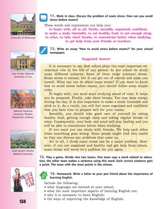 134
11. Work in class. Discuss the problem of exam stress. How can you avoid
stress before exams?
These words and expressions can help you:
to begin with, all in all, firstly, secondly, organised, confident,
to  make a study timetable, to eat healthy food, to get enough sleep,
to relax, to take short breaks, to concentrate better when studying,
to get help from your friends or teachers.
12. Write an essay “How to avoid stress before exams?” for your school
newspaper.
Suggested Answer
It is necessary to say that school plays the most important ed-
ucational role in the life of any person. In our school we study
many different subjects. Some of them cause constant stress.
Exam stress is normal, but it can get out of control and make you
unwell. What can you do about exam stress? If you want to know
how to avoid stress before exams, you should follow some simple
rules.
To begin with, you must start studying ahead of time. It helps
you be prepared. Firstly, take short breaks. You may keep energy
during the day. It is also important to make a study timetable and
stick to it. As a result, you will feel more organised and confident
that you have time to prepare well for your exams.
Secondly, you should take good care of yourself by eating
healthy food, getting enough sleep and taking regular breaks to
relax. Consequently, your body and mind will stay healthy and you
will be able to concentrate better when studying.
If you want you can study with friends. We help each other
when something goes wrong. Some people might find this useful
as they can discuss any problems that come up.
All in all, I think exam stress can be a major problem. How-
ever, if you are organised and healthy and get help from others,
exam stress will never be a problem for you again.
13. Play a game. Divide into two teams. One team says a word related to educa-
tion, the other team makes a sentence using this word. Each correct sentence gets
a point. The team with the most points is the winner.
14. Homework. Write a letter to your pen friend about the importance of
learning English.
Include the following:
 what languages are learned at your school;
 what the most important aspects of learning English are;
 why it is necessary to learn English;
 the ways of improving the knowledge of English.
University of  Edinburgh
Ivan Franko National
University of Lviv
National Technical
University “Kharkiv
Polytechnic Institute”
Vasyl Karazin Kharkiv
National University
Право для безоплатного розміщення підручника в мережі Інтернет має
Міністерство освіти і науки України http://mon.gov.ua/ та Інститут модернізації змісту освіти https://imzo.gov.ua
 
