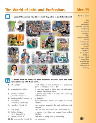 135
1. Look at the pictures. How do you think they relate to our today’s lesson?
2. Listen, read the words and their definitions, translate them and make
some sentences with these words.
1. job [d45b] n work which is paid regularly or a particular
piece of work you have to do
2. profession [pr3`fe6n] n a job that needs a high level of education,
a  special training or skills
3. personal assistant a person who works as a helper or a secretary
[~p-:s3nl 3`sst3nt] n for one person
4. nutritionist [nju`tr63nst] n a dietitian
5. seamstress (old-fashioned) a woman who sews and makes
[`si:mstr3s; `semstr3s] n clothes
6. chauffeur [`63f3(r)] n фр. a driver, especially for rich and important
persons
7. chef [6ef] n фр. the most senior cook in a restaurant, etc.
8. fashion designer a person who plans and draws fancy stylish
[`f06n dzan3(r)] n clothes
9. fitness [`ftn3s] n the state of being healthy and strong
10. TV presenter [pr`zent3(r)] n an announcer
The World of Jobs and Professions Dive 29
Words to learn:
job;
to job;
profession;
personal assistant;
nutritionist;
seamstress;
chauffeur;
chef;
fashion designer;
fitness;
TV presenter;
to cultivate;
sheriff;
negotiable;
congenial;
out of a job;
bad job;
to make a bad
(good) job;
a teacher by
profession;
profession of
farming.
Право для безоплатного розміщення підручника в мережі Інтернет має
Міністерство освіти і науки України http://mon.gov.ua/ та Інститут модернізації змісту освіти https://imzo.gov.ua
 