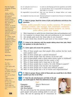 136
11. to cultivate [`k2ltvet] v to work on developing particular qualities and skills
12. sheriff [`6erf] n an elected officer who is responsible for keeping law
and order in a county
13. negotiable [n`g363bl] adj that you can discuss or change before you make
a  decision
14. congenial [k3n`d4i:ni3l] adj (formal) pleasant to spend time because of interests
and character
3. Work in groups. Read the names of jobs and professions and discuss the
questions.
Plumber, model, journalist, lawyer, teacher, musician, TV presenter,
personal assistant, sales manager, chef, nutritionist, seamstress,
sheriff, fitness instructor, chauffeur, fashion designer, vet, florist,
police officer, guide, dogs’ trainer.
1. How important or useful do you think these jobs and professions are?
2. Is it popular to choose these jobs and professions in our country?
3. Are people paid much for these jobs in our country?
4. Do you think they should be paid more or less money? Why?
4. Listen to the interview with five people talking about their jobs. Match
the speakers to the jobs from Ex. 1.
5. Listen again and answer the questions.
1. Who of these people says that people often confuse his/her work
with another one?
2. Who of these people got a special education?
3. Who of these people tells the history of his/her job?
4. Who of these people made a choice about future career in childhood?
5. Who of these people enjoys his/her career a lot?
6. Who of these people had a long way to the top?
7. Who of these people has to work a lot with filling in papers?
8. Who of these people runs his/her own business?
9. Who of these people has to deal with difficult people?
10. Who of these people has a lot of duties and responsibilities?
6. Work in groups. Discuss which of these jobs you would like to do. Which
wouldn’t you like to do? Why?
7. Read the job advertisements and think of the job
you would apply for. Match the statements to the jobs.
Chef
Company: Abacus Restaurant
Job Category: Chef
Job Description:
We are recruiting for the autumn/winter season
good people with great cooking skills to join our
team. We will be opening the 5th
restaurant in
Find the English
meanings of these
words:
праця, робота,
заняття, служба;
без роботи;
безнадійна справа;
погано (добре)
виконати роботу;
фах, професія;
ремесло;
учитель за фахом;
заняття сільським
господарством;
персональний
(власний) помічник;
дієтолог, дієтлікар;
швачка;
фр. шофер, водій;
фр. шеф-кухар;
дизайнер модного
(стильного) одягу;
витривалість;
добрий стан
здоров’я;
диктор;
розвивати;
шериф;
близький.
Read them.
Disagreement
Yes, but…
True, but…
I can’t agree with
you.
I disagree with you.
I’m afraid I disagree
with you.
I’m not sure that’s
right.
I agree to some
extent, but…
I’m not sure I can
accept that.
There might be
some truth in that,
but…
Право для безоплатного розміщення підручника в мережі Інтернет має
Міністерство освіти і науки України http://mon.gov.ua/ та Інститут модернізації змісту освіти https://imzo.gov.ua
 