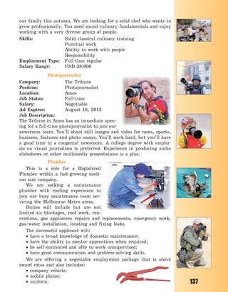 137
our family this autumn. We are looking for a solid chef who wants to
grow professionally. You need sound culinary fundamentals and enjoy
working with a very diverse group of people.
Skills: Solid classical culinary training
Punctual work
Ability to work with people
Responsibility
Employment Type: Full-time regular
Salary Range: USD 38,000
Photojournalist
Company: The Tribune
Position: Photojournalist
Location: Ames
Job Status: Full-time
Salary: Negotiable
Ad Expires: August 16, 2013
Job Description:
The Tribune in Ames has an immediate open-
ing for a full-time photojournalist to join our
newsroom team. You’ll shoot still images and video for news, sports,
business, features and photo essays. You’ll work hard, but you’ll have
a good time in a congenial newsroom. A  college degree with empha-
sis on visual journalism is preferred. Experience in producing audio
slideshows or other multimedia presentations is a plus.
Plumber
This is a role for a Registered
Plumber within a fast-growing medi-
um size company.
We are seeking a maintenance
plumber with roofing experience to
join our busy maintenance team ser-
vicing the Melbourne Metro areas.
Duties will include but are not
limited to: blockages, roof work, ren-
ovations, gas appliances repairs and replacements, emergency work,
gas/water installation, locating and fixing leaks.
The successful applicant will:
 have a broad knowledge of domestic maintenance;
 have the ability to mentor apprentices when required;
 be self-motivated and able to work unsupervised;
 have good communication and problem-solving skills.
We are offering a negotiable employment package that is above
award rates and also includes:
 company vehicle;
 mobile phone;
 uniform.
Право для безоплатного розміщення підручника в мережі Інтернет має
Міністерство освіти і науки України http://mon.gov.ua/ та Інститут модернізації змісту освіти https://imzo.gov.ua
 