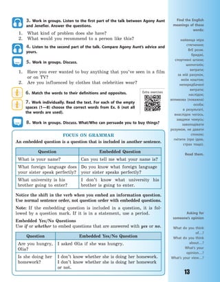 13
3. Work in groups. Listen to the first part of the talk between Agony Aunt
and Jenefier. Answer the questions.
1. What kind of problem does she have?
2. What would you recommend to a person like this?
4. Listen to the second part of the talk. Compare Agony Aunt’s advice and
yours.
5. Work in groups. Discuss.
1. Have you ever wanted to buy anything that you’ve seen in a film
or on TV?
2. Are you influenced by clothes that celebrities wear?
6. Match the words to their definitions and opposites.
7. Work individually. Read the text. For each of the empty
spaces (1—8) choose the correct words from Ex. 6 (not all
the words are used).
8. Work in groups. Discuss. What/Who can persuade you to buy things?
Asking for
someone’s opinion
What do you think
of…?
What do you think
about…?
What’s your
opinion…?
What’s your view…?
Find the English
meanings of these
words:
найвища міра
стягнення;
BrE розм.
бриджі,
спортивні штани;
шопоголік;
витрати;
за мій рахунок,
моїм коштом;
непередбачені
витрати;
наслідок;
впливова (поважна)
особа;
в результаті,
внаслідок чогось,
завдяки чомусь;
заволодівати
розумом, не давати
спокою;
гнітити (про ідею,
страх тощо).
Read them.
FOCUS ON GRAMMAR
An embedded question is a question that is included in another sentence.
Question Embedded Question
What is your name? Can you tell me what your name is?
What foreign language does
your sister speak perfectly?
Do you know what foreign language
your sister speaks perfectly?
What university is his
brother going to enter?
I don’t know what university his
brother is going to enter.
Notice the shift in the verb when you embed an information question.
Use normal sentence order, not question order with embedded questions.
Note: If the embedding question is included in a question, it is fol-
lowed by a question mark. If it is in a statement, use a period.
Embedded Yes/No Questions
Use if or whether to embed questions that are answered with yes or no.
Question Embedded Yes/No Question
Are you hungry,
Olia?
I asked Olia if she was hungry.
Is she doing her
homework?
I don’t know whether she is doing her homework.
I don’t know whether she is doing her homework
or not.
Extra exercises
Право для безоплатного розміщення підручника в мережі Інтернет має
Міністерство освіти і науки України http://mon.gov.ua/ та Інститут модернізації змісту освіти https://imzo.gov.ua
 