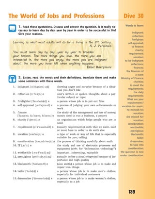 139
1. Read these quotations. Discuss and answer the question. Is it really ne-
cessary to learn day by day, year by year in order to be successful in life?
Give your reasons.
Learning is what most adults will do for a living in the 21st
century.
S. J. Perelman
You must learn day by day, year by year to broaden
your horizon. The more things you love, the more you are
interested in, the more you enjoy, the more you are indignant
about, the more you have left when anything happens.
Ethel Barrymore
2. Listen, read the words and their definitions, translate them and make
some sentences with these words.
1. indignant [n`dgn3nt] adj showing anger and surprise because of a situa-
tion you don’t like
2. reflection [r`flek6n] n smb’s written or spoken thoughts about a par-
ticular subject or topic
3. firefighter [`fa3fat3(r)] n a person whose job is to put out fires
4. self-appraisal [~self3`prezl] n a process of judging your own achievements or
work
5. finance the study of the management and use of money;
[`fan0ns; fa`n0ns; f`n0ns] n money used to run a business, a project
6. charity [`t60r3ti] n an organisation which helps people who are in
need
7. requirement [r`kwa3m3nt] n (usually requirements) smth that we want, need
or must have in order to do smth else
8. vocation [v3`ke6n] n a type of work or way of life that is especially
suitable for you; calling
9. consideration [k3n~sd3`re6n] n the process of thinking carefully about smth
10. IT [~a`ti:] n the study and use of electronic processes and
equipment (abbr. for “information technology”)
11. worthwhile [~w-:7`wal] adj important, interesting, enjoyable
12. prestigious [pre`std43s] adj (usually before a noun) respected because of im-
portance and high quality
13. blacksmith [`bl0ksm7] n (also smith) a person whose job is to make and
repair iron things
14. tailor [`tel3(r)] n a person whose job is to make men’s clothes,
especially for individual customers
15. dressmaker [`dresmek3(r)] n a person whose job is to make women’s clothes,
especially as a job
The World of Jobs and Professions Dive 30
Words to learn:
indignant;
reflection;
firefighter;
self-appraisal;
to finance;
charity;
requirement;
vocation;
to be indignant;
reflections;
finances;
the finances of
a  state;
Ministry of Finance;
charities;
to meet the
requirements;
the daily
requirements;
What are your
requirements?
vocation for music;
he mistook his
vocation;
she missed her
vocation;
consideration;
worthwhile;
prestigious;
blacksmith;
tailor;
dressmaker;
to take into
consideration;
the question is now
under consideration.
Право для безоплатного розміщення підручника в мережі Інтернет має
Міністерство освіти і науки України http://mon.gov.ua/ та Інститут модернізації змісту освіти https://imzo.gov.ua
 